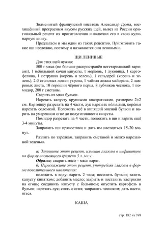 Знаменитый французский писатель Александр Дюма, вос-
хищëнный прекрасным вкусом русских щей, вывез из России ори-
гинальный рецепт их приготовления и включил его в свою кули-
нарную книгу.
       Предлагаем и мы один из таких рецептов. Приготовить та-
кие щи несложно, поэтому и называются они ленивыми.

                             ЩИ ЛЕНИВЫЕ
        Для этих щей нужно:
        500 г мяса (но больше распространëн вегетарианский вари-
ант), 1 небольшой кочан капусты, 1 морковь, 1 луковица, 1 карто-
фелина, 1 петрушка (корень и зелень), 1 сельдерей (корень и зе-
лень), 2-3 столовых ложки укропа, 1 чайная ложка майорана, 2 лав-
ровых листа, 10 горошин чëрного перца, 8 зубчиков чеснока, 1 по-
мидор, 200 г сметаны.
        Сварить из мяса бульон.
        Нарезать капусту крупными квадратиками, размером 22
см. Картошку разрезать на 4 части, лук нарезать кóльцами, корéнья
нарезать соломкой. Положить всë в кипящий мясной бульон и ва-
рить на умеренном огне до полуготовности капусты.
        Помидор разрезать на 4 части, положить в щи и варить ещë
3-4 минуты.
        Заправить щи пряностями и дать им настояться 15-20 ми-
нут.
        Разлить по тарелкам, заправить сметаной и мелко нарезан-
ной зеленью.

        а) Запишите этот рецепт, изменив глаголы в инфинитиве
на форму настоящего времени 3 л. мн.ч.
        Образец: сварить мясо – мясо варят.
        б) Перескажите этот рецепт, употребляя глаголы в фор-
ме повелительного наклонения:
        положить в воду; варить 2 часа; посолить бульон; залить
капусту кипятком; добавить масло; закрыть и поставить кастрюлю
на огонь; соединить капусту с бульоном; опустить картофель в
бульон; нарезать лук; снять с огня; заправить чесноком; дать насто-
яться.

                             КАША

                                                      стр. 182 из 398
 