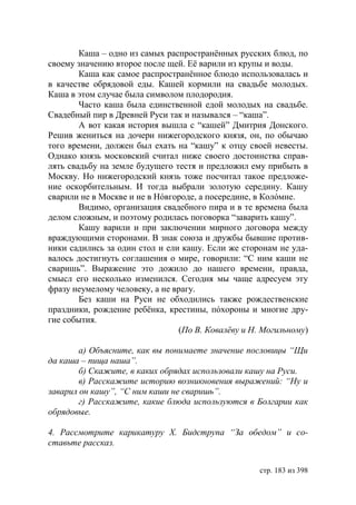Каша – одно из самых распространëнных русских блюд, по
своему значению второе после щей. Еë варили из крупы и воды.
        Каша как самое распространëнное блюдо использовалась и
в качестве обрядовой еды. Кашей кормили на свадьбе молодых.
Каша в этом случае была символом плодородия.
        Часто каша была единственной едой молодых на свадьбе.
Свадебный пир в Древней Руси так и назывался – “каша”.
        А вот какая история вышла с “кашей” Дмитрия Донского.
Решив жениться на дочери нижегородского князя, он, по обычаю
того времени, должен был ехать на “кашу” к отцу своей невесты.
Однако князь московский считал ниже своего достоинства справ-
лять свадьбу на земле будущего тестя и предложил ему прибыть в
Москву. Но нижегородский князь тоже посчитал такое предложе-
ние оскорбительным. И тогда выбрали золотую середину. Кашу
сварили не в Москве и не в Нóвгороде, а посередине, в Колóмне.
        Видимо, организация свадебного пира и в те времена была
делом сложным, и поэтому родилась поговорка “заварить кашу”.
        Кашу варили и при заключении мирного договора между
враждующими сторонами. В знак союза и дружбы бывшие против-
ники садились за один стол и ели кашу. Если же сторонам не уда-
валось достигнуть соглашения о мире, говорили: “С ним каши не
сваришь”. Выражение это дожило до нашего времени, правда,
смысл его несколько изменился. Сегодня мы чаще адресуем эту
фразу неумелому человеку, а не врагу.
        Без каши на Руси не обходились также рождественские
праздники, рождение ребëнка, крестины, пóхороны и многие дру-
гие события.
                                (По В. Ковалëву и Н. Могильному)

        а) Объясните, как вы понимаете значение пословицы “Щи
да каша – пища наша”.
        б) Скажите, в каких обрядах использовали кашу на Руси.
        в) Расскажите историю возникновения выражений: “Ну и
заварил он кашу”, “С ним каши не сваришь”.
        г) Расскажите, какие блюда используются в олгарии как
обрядовые.

4. Рассмотрите карикатуру Х.      идструпа “За обедом” и со-
ставьте рассказ.


                                                    стр. 183 из 398
 