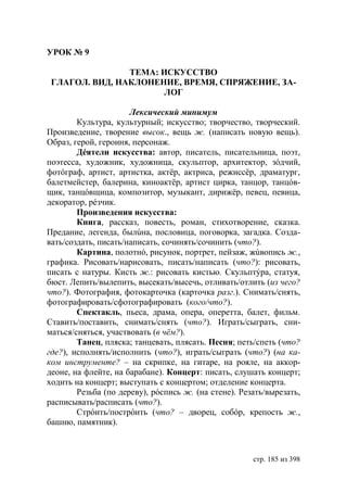 УРОК № 9

                ТЕМА: ИСКУССТВО
 ГЛАГОЛ. ВИД, НАКЛОНЕНИЕ, ВРЕМЯ, СПРЯЖЕНИЕ, ЗА-
                      ЛОГ

                      Лексический минимум
        Культура, культурный; искусство; творчество, творческий.
Произведение, творение высок., вещь ж. (написать новую вещь).
Образ, герой, героиня, персонаж.
        Дéятели искусства: автор, писатель, писательница, поэт,
поэтесса, художник, художница, скульптор, архитектор, зóдчий,
фотóграф, артист, артистка, актëр, актриса, режиссëр, драматург,
балетмейстер, балерина, киноактëр, артист цирка, танцор, танцóв-
щик, танцóвщица, композитор, музыкант, дирижëр, певец, певица,
декоратор, рéзчик.
        Произведения искусства:
        Книга, рассказ, повесть, роман, стихотворение, сказка.
Предание, легенда, былúна, пословица, поговорка, загадка. Созда-
вать/создать, писать/написать, сочинять/сочинить (что?).
        Картина, полотнó, рисунок, портрет, пейзаж, жúвопись ж.,
графика. Рисовать/нарисовать, писать/написать (что?): рисовать,
писать с натуры. Кисть ж.: рисовать кистью. Скульптýра, статуя,
бюст. Лепить/вылепить, высекать/высечь, отливать/отлить (из чего?
что?). Фотография, фотокарточка (карточка разг.). Снимать/снять,
фотографировать/сфотографировать (кого/что?).
        Спектакль, пьеса, драма, опера, оперетта, балет, фильм.
Ставить/поставить, снимать/снять (что?). Играть/сыграть, сни-
маться/сняться, участвовать (в чëм?).
        Танец, пляска; танцевать, плясать. Песня; петь/спеть (что?
где?), исполнять/исполнить (что?), играть/сыграть (что?) (на ка-
ком инструменте? – на скрипке, на гитаре, на рояле, на аккор-
деоне, на флейте, на барабане). Концерт: писать, слушать концерт;
ходить на концерт; выступать с концертом; отделение концерта.
        Резьба (по дереву), рóспись ж. (на стене). Резать/вырезать,
расписывать/расписать (что?).
        Стрóить/пострóить (что? – дворец, собóр, крепость ж.,
башню, памятник).



                                                      стр. 185 из 398
 