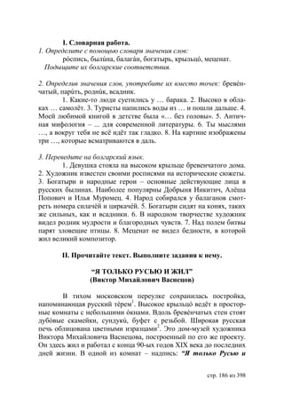 I. Словарная работа.
1. Определите с помощью словаря значения слов:
        рóспись, былúна, балагáн, богатырь, крыльцó, меценат.
  Подыщите их болгарские соответствия.

2. Определив значения слов, употребите их вместо точек: бревéн-
чатый, парúть, роднúк, всадник.
       1. Какие-то люди суетились у … барака. 2. Высоко в обла-
ках … самолëт. 3. Туристы напились воды из … и пошли дальше. 4.
Моей любимой книгой в детстве была «… без головы». 5. Антич-
ная мифология – ... для современной литературы. 6. Ты мыслями
…, а вокруг тебя не всë идëт так гладко. 8. На картине изображены
три …, которые всматриваются в даль.

3. Переведите на болгарский язык.
        1. Девушка стояла на высоком крыльце бревенчатого дома.
2. Художник известен своими росписями на исторические сюжеты.
3. Богатыри и народные герои – основные действующие лица в
русских былинах. Наиболее популярны Добрыня Никитич, Алёша
Попович и Илья Муромец. 4. Народ собирался у балаганов смот-
реть номера силачéй и циркачéй. 5. Богатыри сидят на конях, таких
же сильных, как и всадники. 6. В народном творчестве художник
видел родник мудрости и благородных чувств. 7. Над полем битвы
парят зловещие птицы. 8. Меценат не видел бедности, в которой
жил великий композитор.

       ІІ. Прочитайте текст. Выполните задания к нему.

                 “Я ТОЛЬКО РУСЬЮ И ЖИЛ”
                (Виктор Михайлович Васнецов)

       В тихом московском переулке сохранилась постройка,
напоминающая русский тéрем1. Высокое крыльцó ведёт в простор-
ные комнаты с небольшими óкнами. Вдоль бревéнчатых стен стоят
дубóвые скамейки, сундукú, буфет с резьбой. Широкая русская
печь облицована цветными изразцами2. Это дом-музей художника
Виктора Михайловича Васнецова, построенный по его же проекту.
Он здесь жил и работал с конца 90-ых годов ХІХ века до последних
дней жизни. В одной из комнат – надпись: “ только Русью и


                                                     стр. 186 из 398
 