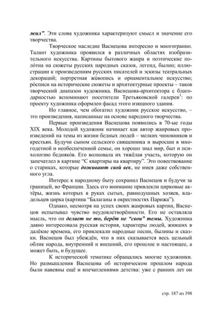 жил”. Эти слова художника характеризуют смысл и значение его
творчества.
        Творческое наследие Васнецова интересно и многогранно.
Талант художника проявился в различных областях изобрази-
тельного искусства. Картины бытового жанра и поэтические по-
лóтна на сюжеты русских народных сказок, легенд, былин; иллю-
страции к произведениям русских писателей и эскизы театральных
декораций; портретная жúвопись и орнаментальное искусство;
рóсписи на исторические сюжеты и архитектурные проекты – таков
творческий диапазон художника. Васнецова-архитектора с благо-
дарностью вспоминают посетители Третьяковской галереи3: по
проекту художника оформлен фасад этого изящного здания.
        Но главное, чем обогатил художник русское искусство, –
это произведения, написанные на основе народного творчества.
        Первые произведения Васнецова появились в 70-ые годы
ХІХ века. Молодой художник начинает как автор жанровых про-
изведений на темы из жизни бедных людей – мелких чиновников и
крестьян. Будучи сыном сельского священника и выросши в мно-
годетной и необеспеченной семье, он хорошо знал мир, быт и пси-
хологию беднякóв. Его волновала их тяжёлая участь, которую он
запечатлел в картине “С квартиры на квартиру”. Это повествование
о стариках, которые доживают свой век, не имея даже собствен-
ного угла.
        Интерес к народному быту сохранил Васнецов и будучи за
границей, во Франции. Здесь его внимание привлекли цирковые ак-
тёры, жизнь которых в руках сытых, равнодушных хозяев, вла-
дельцев цирка (картина “Балаганы в окрестностях Парижа”).
        Однако, несмотря на успех своих жанровых картин, Васне-
цов испытывал чувство неудовлетворённости. Его не оставляла
мысль, что он делает не то, берёт не “свои” темы. Художника
давно интересовала русская история, характеры людей, живших в
далёкие времена, его привлекали народные песни, былины и сказ-
ки. Васнецов был убеждён, что в них сказывается весь цельный
облик народа, внутренний и внешний, его прошлое и настоящее, а
может быть, и будущее.
        К исторической тематике обращались многие художники.
Но размышления Васнецова об историческом прошлом народа
были навеяны ещë и впечатлениями детства: уже с ранних лет он



                                                    стр. 187 из 398
 