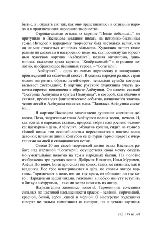 бытие, а показать его так, как оно представлялось в сознании наро-
да и в произведениях народного творчества.
        Отрицательные отзывы о картине “После побоища...” не
притупили в Васнецове желания писать на историко-былинные
темы. Интерес к народному творчеству был настолько велик, что
он не мог отказаться от новых зáмыслов. Художник пишет такие
разные по сюжетам и настроению полотна, как проникнутая горест-
ным чувством картина “Алёнушка”, полная оптимизма, дина-
мичная, сказочно яркая картина “Ковёр-самолёт” и огромное по-
лотно, изображающее былинных героев, – “Богатыри”.
        “Алёнушка” – одно из самых лирических и волнующих
произведений на сказочный сюжет. В сказках народов разных стран
можно встретить образы детей-сирот, печальная судьба которых
вызывает сострадание. В картине русского художника участь де-
вочки-сиротки воплощена в образе Алёнушки. Он навеян сказкой
“Сестрица Алёнушка и братец Иванушка”, в которой, как обычно в
сказках, происходят фантастические события, начинаются злоклю-
чения детей и Алёнушка остается одна. “Залилась Алёнушка слеза-
ми...”
        В картине Васнецова запечатлено душевное состояние де-
вочки. Поза, задумчивые глаза Алёнушки полны тоски, печали. И,
как всегда в народных сказках, природа втóрит настроению челове-
ка: пáсмурный день, Алёнушка, обхватив колени, сидит на камне у
тёмной воды; тон осенней листвы перекликается с цветом волос
девочки; плавные линии кóнтуров её фигурки гармонируют с очер-
таниями камней и склонившихся веток.
        Около 20 лет своей творческой жизни отдал Васнецов ра-
боте над картиной “Богатыри”, осуществляя свою мечту создать
монументальное полотно на темы народных былин. На полотне
изображены три русских воина: Добрыня Никитич, Илья Муромец,
Алёша Попович. Богатыри сидят на конях, таких же сильных, как и
всадники. Все трое всматриваются в даль, по словам автора кар-
тины, “примечают в поле, нет ли где врага, не обижают ли где ко-
го”. Народными защитниками, готовыми в любую минуту вступить
в битву с нéдругами, – такими хотел показать их автор.
        Выразительна живопись полотнá. Гармоничны сочетания
сильных по цветовой насыщенности красок – зелёной, коричневой,
красной, белой, серой, синей и чёрной. О мастерстве художника
говорят не только композиция и колорит, но и детали картины:


                                                     стр. 189 из 398
 