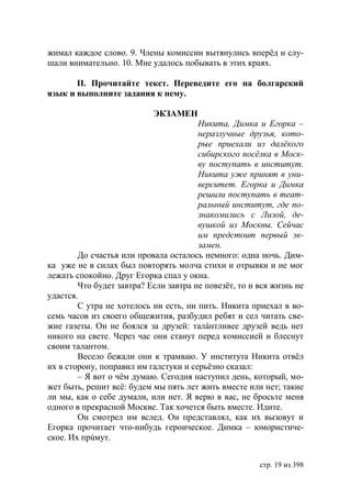 жимал каждое слово. 9. Члены комиссии вытянулись вперёд и слу-
шали внимательно. 10. Мне удалось побывать в этих краях.

       ІІ. Прочитайте текст. Переведите его на болгарский
язык и выполните задания к нему.

                           ЭКЗАМЕН
                                       Никита, Димка и Егорка –
                                       неразлучные друзья, кото-
                                       рые приехали из далёкого
                                       сибирского посёлка в Моск-
                                       ву поступать в институт.
                                       Никита уже принят в уни-
                                       верситет. Егорка и Димка
                                       решили поступать в теат-
                                       ральный институт, где по-
                                       знакомились с Лизой, де-
                                       вушкой из Москвы. Сейчас
                                       им предстоит первый эк-
                                       замен.
        До счастья или провала осталось немного: одна ночь. Дим-
ка уже не в силах был повторять молча стихи и отрывки и не мог
лежать спокойно. Друг Егорка спал у окна.
        Что будет завтра? Если завтра не повезёт, то и вся жизнь не
удастся.
        С утра не хотелось ни есть, ни пить. Никита приехал в во-
семь часов из своего общежития, разбудил ребят и сел читать све-
жие газеты. Он не боялся за друзей: талáнтливее друзей ведь нет
никого на свете. Через час они станут перед комиссией и блеснут
своим талантом.
        Весело бежали они к трамваю. У института Никита отвёл
их в сторону, поправил им галстуки и серьёзно сказал:
        – Я вот о чём думаю. Сегодня наступил день, который, мо-
жет быть, решит всё: будем мы пять лет жить вместе или нет; такие
ли мы, как о себе думали, или нет. Я верю в вас, не бросьте меня
одного в прекрасной Москве. Так хочется быть вместе. Идите.
        Он смотрел им вслед. Он представлял, как их вызовут и
Егорка прочитает что-нибудь героическое. Димка – юмористиче-
ское. Их прúмут.


                                                       стр. 19 из 398
 