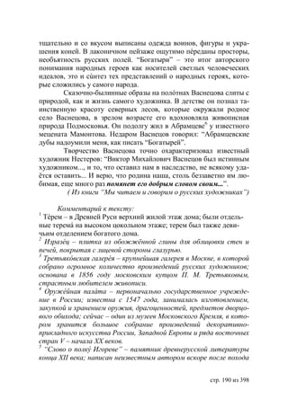 тщательно и со вкусом выписаны одежда воинов, фигуры и укра-
шения коней. В лаконичном пейзаже ощутимо пéреданы просторы,
необъятность русских полей. “Богатыри” – это итог авторского
понимания народных героев как носителей светлых человеческих
идеалов, это и сúнтез тех представлений о народных героях, кото-
рые сложились у самого народа.
        Сказочно-былинные образы на полóтнах Васнецова слиты с
природой, как и жизнь самого художника. В детстве он познал та-
инственную красоту северных лесов, которые окружали родное
село Васнецова, в зрелом возрасте его вдохновляла живописная
природа Подмосковья. Он подолгу жил в Абрамцеве6 у известного
мецената Мамонтова. Недаром Васнецов говорил: “Абрамцевские
дубы надоумили меня, как писать “Богатырей”.
        Творчество Васнецова точно охарактеризовал известный
художник Нестеров: “Виктор Михайлович Васнецов был истинным
художником..., и то, что оставил нам в наследство, не всякому уда-
ётся оставить... И верю, что родина наша, столь беззаветно им лю-
бимая, еще много раз помянет его добрым словом своим...”.
         ( Из книги “Мы читаем и говорим о русских художниках”)

      Комментарий к тексту:
1
  Тéрем – в Древней Руси верхний жилой этаж дома; были отдель-
ные теремá на высоком цокольном этаже; терем был также деви-
чьим отделением богатого дома.
2
  Изразéц – плитка из обожжëнной глины для облицовки стен и
печей, покрытая с лицевой стороны глазурью.
3
  Третьяк вская галерéя – крупнейшая галерея в Москве, в которой
собрано огромное количество произведений русских художников
основана в 1856 году московским купцом П. М. Третьяковым,
страстным любителем живописи.
4
  Оружéйная палáта – первоначально государственное учрежде-
ние в России известна с 1547 года, занималась изготовлением,
закупкой и хранением оружия, драгоценностей, предметов дворцо-
вого обихода сейчас – один из музеев Московского Кремля, в кото-
ром хранится большое собрание произведений декоративно-
прикладного искусства России, Западной Европы и ряда восточных
стран V – начала ХХ веков.
5
  “Слово о полк Игореве” – памятник древнерусской литературы
конца ХІІ века написан неизвестным автором вскоре после похода


                                                     стр. 190 из 398
 