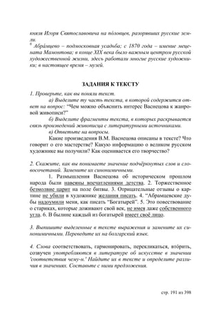 князя Игоря Святославовича на п ловцев, разорявших русские зем-
ли.
6
  Абрáмцево – подмосковная усадьба с 1870 года – имение меце-
ната Мамонтова в конце ХІХ века было важным центром русской
художественной жизни, здесь работали многие русские художни-
ки в настоящее время – музей.


                    ЗАДАНИЯ К ТЕКСТУ
1. Проверьте, как вы поняли текст.
        а) Выделите ту часть текста, в которой содержится от-
вет на вопрос: “Чем можно объяснить интерес Васнецова к жанро-
вой живописи?”
        б) Выделите фрагменты текста, в которых раскрывается
связь произведений живописца с литературными источниками.
        в) Ответьте на вопросы.
        Какие произведения В.М. Васнецова описаны в тексте? Что
говорит о его мастерстве? Какую информацию о великом русском
художнике вы получили? Как оценивается его творчество?

2. Скажите, как вы понимаете значение подчëркнутых слов и сло-
восочетаний. Замените их синонимичными.
         1. Размышления Васнецова об историческом прошлом
народа были навеяны впечатлениями детства. 2. Торжественное
безмолвие царит на поле битвы. 3. Отрицательные отзывы о кар-
тине не убили в художнике желания писать. 4. “Абрамцевские ду-
бы надоумили меня, как писать “Богатырей”. 5. Это повествование
о стариках, которые доживают свой век, не имея даже собственного
угла. 6. В былине каждый из богатырей имеет своë лицо.

3. Выпишите выделенные в тексте выражения и замените их си-
нонимичными. Переведите их на болгарский язык.

4. Слова соответствовать, гармонировать, перекликаться, втóрить,
созвучен употребляются в литературе об искусстве в значении
'соответствия чему-н.' Найдите их в тексте и определите разли-
чия в значениях. Составьте с ними предложения.



                                                    стр. 191 из 398
 