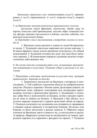 Запомните управление слов: соответствовать (чему?), гармони-
ровать (с чем?), перекликаться (с чем?), созвучен (чему?), вторить
(чему?).

5. а) Определите значения выделенных приставочных глаголов:
        расписать купол фресками, переписать зáново одну из
картин, дописать своë произведение, вписать образ зловещей пти-
цы, фигура девушки вписывается в пейзаж, описать события, ста-
рательно выписывать буквы.
  б) Передайте смысл высказываний, употребляя глаголы из пунк-
та а).
        1. Васнецов сделал росписи в одном из залов Историческо-
го музея. 2. Художник тщательно нарисовал все детали картины. 3.
В новом варианте эскиза детали органично сочетаются с его общей
композицией. 4. Художник отложил все дела: ему надо было закон-
чить картину. 5. В композицию портрета художник включил второ-
степенных действующих лиц.

6. На основе текста составьте ряды слов, называющих произведе-
ния литературы и искусства. Укажите общее и различия в их зна-
чениях.

7. Переведите следующие предложения на русский язык, проверяя
правильность перевода по тексту.
       1. Творческото наследство на Васнецов е интересно и мно-
гостранно. 2. Той е работил в различни области на изобразителното
изкуство. Рисувал е картини с битови сцени, фолклорни сюжети, на
исторически теми, портрети, илюстрации към литературни произ-
ведения, изготвял е архитектурни проекти. 3. Художникът е позна-
вал добре бита и психологията на бедняка, затова е рисувал карти-
ни на теми от живота на бедните. 4. Васнецов е бил убеден, че в
устното народно творчество е отразен цялостният облик на народа.
5. Отначало влечението на художника към историята се проявявало
в някакви неясни приказни и исторически блянове. По-късно тези
блянове са били въплътени в реални замисли. 6. Образите върху
платната на Васнецов, както и животът му, са неотделими от руска-
та природа. Природата съответства на настроението на човека, при-
родните картини са в хармония с фигурите на героите. 7. Родината



                                                     стр. 192 из 398
 