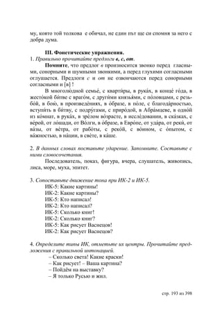 му, която той толкова е обичал, не един път ще си спомня за него с
добра дума.

      ІІІ. Фонетические упражнения.
1. Правильно прочитайте предлоги в, с, от.
      Помните, что предлог в произносится звонко перед гласны-
ми, сонорными и шумными звонкими, а перед глухими согласными
оглушается. Предлоги с и от не озвончаются перед сонорными
согласными и [в] !
      В многолюдной семье, с квартиры, в руках, в конце года, в
жестокой битве с врагом, с другими князьями, с половцами, с резь-
бой, в бою, в произведениях, в образе, в поле, с благодарностью,
вступить в битву, с подругами, с природой, в Абрамцеве, в одной
из комнат, в руках, в зрелом возрасте, в исследовании, в сказках, с
верой, от лошади, от Вóлги, в образе, в Европе, от удара, от реки, от
вазы, от ветра, от работы, с рекой, с воином, с опытом, с
важностью, в нации, в свете, в каше.

2. В данных словах поставьте ударение. Запомните. Составьте с
ними словосочетания.
      Последователь, показ, фигура, вчера, слушатель, живопись,
лиса, море, муха, эпитет.

3. Сопоставьте движение тона при ИК-2 и ИК-5.
      ИК-5: Какие картины!
      ИК-2: Какие картины?
      ИК-5: Кто написал!
      ИК-2: Кто написал?
      ИК-5: Сколько книг!
      ИК-2: Сколько книг?
      ИК-5: Как рисует Васнецов!
      ИК-2: Как рисует Васнецов?

4. Определите типы ИК, отметьте их центры. Прочитайте пред-
ложения с правильной интонацией.
       – Сколько света! Какие краски!
       – Как рисует! – Ваша картина?
       – Пойдём на выставку?
       – Я только Русью и жил.


                                                        стр. 193 из 398
 