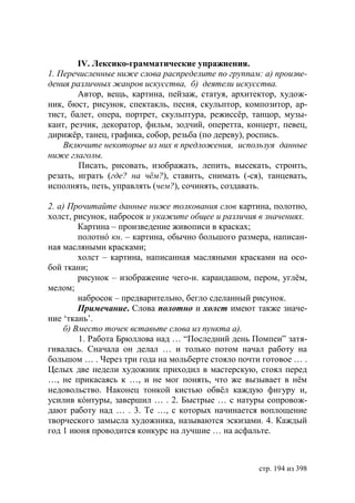 IV. Лексико-грамматические упражнения.
1. Перечисленные ниже слова распределите по группам: а) произве-
дения различных жанров искусства, б) деятели искусства.
        Автор, вещь, картина, пейзаж, статуя, архитектор, худож-
ник, бюст, рисунок, спектакль, песня, скульптор, композитор, ар-
тист, балет, опера, портрет, скульптура, режиссëр, танцор, музы-
кант, резчик, декоратор, фильм, зодчий, оперетта, концерт, певец,
дирижëр, танец, графика, собор, резьба (по дереву), роспись.
    Включите некоторые из них в предложения, используя данные
ниже глаголы.
        Писать, рисовать, изображать, лепить, высекать, строить,
резать, играть (где? на чём?), ставить, снимать (-ся), танцевать,
исполнять, петь, управлять (чем?), сочинять, создавать.

2. а) Прочитайте данные ниже толкования слов картина, полотно,
холст, рисунок, набросок и укажите общее и различия в значениях.
         Картина – произведение живописи в красках;
         полотнó кн. – картина, обычно большого размера, написан-
ная масляными красками;
         холст – картина, написанная масляными красками на осо-
бой ткани;
         рисунок – изображение чего-н. карандашом, пером, углëм,
мелом;
         набросок – предварительно, бегло сделанный рисунок.
         Примечание. Слова полотно и холст имеют также значе-
ние ‘ткань’.
     б) Вместо точек вставьте слова из пункта а).
         1. Работа Брюллова над … “Последний день Помпеи” затя-
гивалась. Сначала он делал … и только потом начал работу на
большом … . Через три года на мольберте стояло почти готовое … .
Целых две недели художник приходил в мастерскую, стоял перед
…, не прикасаясь к …, и не мог понять, что же вызывает в нëм
недовольство. Наконец тонкой кистью обвëл каждую фигуру и,
усилив кóнтуры, завершил … . 2. Быстрые … с натуры сопровож-
дают работу над … . 3. Те …, с которых начинается воплощение
творческого замысла художника, называются эскизами. 4. Каждый
год 1 июня проводится конкурс на лучшие … на асфальте.



                                                    стр. 194 из 398
 