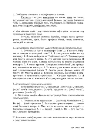 3. Подберите синонимы к подчëркнутым словам.
        Рисовать с натуры, сооружать из камня, ваять из глины,
петь арию Онегина, создать сценарий фильма, поставить фильм по
чему-н., исполнять главную роль, участвовать в спектакле, танце-
вать под аккордеон, изобразить на холсте.

4. От данных имëн существительных образуйте названия лиц
мужского и женского рода.
        Музыка, пианино, скрипка, барабан, гитара, касса, дресси-
ровка, акробатика, грим, билет, графика, балет, танец, живопись,
сценарий, иллюзия.

5. Прочитайте предложения. Переведите их на болгарский язык.
       1. Этот фильм идëт в кинотеатре “Мир”. 2. У вас есть биле-
ты на сегодня на вечерний сеанс? 3. Я советую вам пойти на эту
выставку. 4. Я купила билеты на “Лебединое озеро”. Танцуют арти-
сты балета Большого театра. 5. Это картина Златю Бояджиева. Я
хорошо знаю его кисть. 6. Наше выступление во втором отделении
концерта. 7. Я фанат группы “Иванушки International”, не пропус-
каю ни одного их концерта. 8. На киностудии начали снимать но-
вый художественный фильм. 9. Демонстрация фильма заняла 45
минут. 10. Многие стихи С. Есенина положены на музыку и пре-
вратились в великолепные романсы. 11. Сегодня вернисаж. 12. Я
посещаю занятия по живописи. Сегодня у нас урок письма маслом.

6. а) Запомните управление глаголов:
         восхищаться (кем/чем?), удивляться (кому/чему?), удивлять
(кого? чем?), аплодировать (кому?), предпочитать (что? чему?),
увлекаться (кем/чем?)
  б) Раскройте скобки. Вместо точек употребите один из данных
выше глаголов.
         1. Посетители не переставали … (полóтна) Айвазовского. 2.
Вы (я) … (своë терпение). 3. Болгарские зрители горячо … (соли-
сты) Большого театра. 4. Мне всегда казалось, что он всерьёз …
(цирковое искусство). 5. Я … (кино) (театр). 6. Не … (его поступ-
ки). Он такой с рождения.

7. Замените подчëркнутые глаголы синонимичными выражениями
с существительными.


                                                     стр. 195 из 398
 