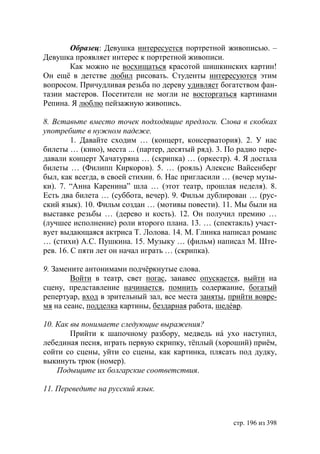 Образец: Девушка интересуется портретной живописью. –
Девушка проявляет интерес к портретной живописи.
       Как можно не восхищаться красотой шишкинских картин!
Он ещë в детстве любил рисовать. Студенты интересуются этим
вопросом. Причудливая резьба по дереву удивляет богатством фан-
тазии мастеров. Посетители не могли не восторгаться картинами
Репина. Я люблю пейзажную живопись.

8. Вставьте вместо точек подходящие предлоги. Слова в скобках
употребите в нужном падеже.
         1. Давайте сходим … (концерт, консерватория). 2. У нас
билеты … (кино), места ... (партер, десятый ряд). 3. По радио пере-
давали концерт Хачатуряна … (скрипка) … (оркестр). 4. Я достала
билеты … (Филипп Киркоров). 5. … (рояль) Алексис Вайсенберг
был, как всегда, в своей стихии. 6. Нас пригласили … (вечер музы-
ки). 7. “Анна Каренина” шла … (этот театр, прошлая неделя). 8.
Есть два билета … (суббота, вечер). 9. Фильм дублирован … (рус-
ский язык). 10. Фильм создан … (мотивы повести). 11. Мы были на
выставке резьбы … (дерево и кость). 12. Он получил премию …
(лучшее исполнение) роли второго плана. 13. … (спектакль) участ-
вует выдающаяся актриса Т. Лолова. 14. М. Глинка написал романс
… (стихи) А.С. Пушкина. 15. Музыку … (фильм) написал М. Ште-
рев. 16. С пяти лет он начал играть … (скрипка).

9. Замените антонимами подчëркнутые слова.
        Войти в театр, свет погас, занавес опускается, выйти на
сцену, представление начинается, помнить содержание, богатый
репертуар, вход в зрительный зал, все места заняты, прийти вовре-
мя на сеанс, подделка картины, бездарная работа, шедéвр.

10. Как вы понимаете следующие выражения?
        Прийти к шапочному разбору, медведь нá ухо наступил,
лебединая песня, играть первую скрипку, тëплый (хороший) приём,
сойти со сцены, уйти со сцены, как картинка, плясать под дудку,
выкинуть трюк (номер).
    Подыщите их болгарские соответствия.

11. Переведите на русский язык.



                                                      стр. 196 из 398
 