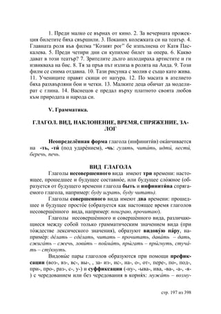 1. Преди малко се върнах от кино. 2. За вечерната прожек-
ция билетите бяха свършили. 3. Поканих колежката си на театър. 4.
Главната роля във филма “Козият рог” бе изпълнена от Катя Пас-
калева. 5. Преди четири дни си купихме билет за опера. 6. Какво
дават в този театър? 7. Зрителите дълго аплодираха артистите и ги
извикваха на бис. 8. Тя за пръв път излиза в ролята на Аида. 9. Този
филм се снима отдавна. 10. Тази рисунка с молив е също като жива.
11. Учениците правят скици от натура. 12. По масата в ателието
бяха разхвърляни бои и четки. 13. Малките деца обичат да модели-
рат с глина. 14. Васнецов е предал върху платното своята любов
към природата и народа си.

        V. Грамматика.

 ГЛАГОЛ. ВИД, НАКЛОНЕНИЕ, ВРЕМЯ, СПРЯЖЕНИЕ, ЗА-
                      ЛОГ

        Неопределённая форма глагола (инфинитив) оканчивается
на -ть, -ти (под ударением), -чь: гулять, читать, идти, нести,
беречь, печь.

                            ВИД ГЛАГОЛА
        Глаголы несовершенного вида имеют три времени: насто-
ящее, прошедшее и будущее составное, или будущее сложное (об-
разуется от будущего времени глагола быть и инфинитива спряга-
емого глагола, например: буду играть, буду читать).
        Глаголы совершенного вида имеют два времени: прошед-
шее и будущее простое (образуется как настоящее время глаголов
несовершенного вида, например: поиграю, прочитаю).
        Глаголы несовершенного и совершенного вида, различаю-
щиеся между собой только грамматическим значением вида (при
тождестве лексического значения), образуют видовую пару, на-
пример: делать – сделать, читать – прочитать, давать – дать,
сжигать – сжечь, ловить – поймать, прыгать – прыгнуть, стуча-
ть – стукнуть.
        Видовые пары глаголов образуются при помощи префик-
сации (воз-, вз-, вс-, вы-, , за- из-, ис-, на-, о-, от-, пере-, по-, под-,
при-, про-, раз-, с-, у-) и суффиксации (-ну-, -ыва-, ива, -ва-, -а-, -я-
) с чередованием или без чередования в корнях: мужать – возму-


                                                             стр. 197 из 398
 