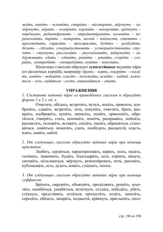 жать, кипеть – вскипеть, стирать – выстирать, мёрзнуть – за-
мёрзнуть, мерить – измерить, кормить – накормить, крепнуть –
окрепнуть, редактировать – отредактировать, ночевать – пе-
реночевать, дарить – подарить, мести – подмести, готовить –
приготовить, спрягать – проспрягать, будить – разбудить,
делать – сделать, совершенствовать – усовершенствовать сту-
чать – стукнуть, рассказать – рассказывать, задержать – за-
держивать, сдать – сдавать, решить – решать, сгореть – сго-
рать, употребить – употреблять купить – покупать.
        Несколько глаголов образуют супплетивные видовые пары
(от различных корней), например: брать – взять, говорить – сказа-
ть, ловить – поймать, класть – положить, искать – найти, ложи-
ться – лечь, садиться – сесть, становиться – стать.

                        УПРАЖНЕНИЯ
1. Составьте видовые пары из приведённых глаголов и образуйте
формы 1 и 2 л. ед. ч.
        Ответить, обедать, встретить, встать, искать, привлечь, изо-
бразить, сдавать, встречать, лечь, покупать, отвечать, брать, рас-
крыть, изображать, купить, написать, понять, привлекать, обра-
титься, говорить, стать, понимать, помочь, раскрывать, поймать,
расцветать, положить, вставать, сказать, писать, обращаться, стано-
виться, ложиться, помогать, сдать, пообедать, расцвести, класть,
взять, ловить, найти.

2. От следующих глаголов образуйте видовые пары при помощи
приставок.
       Любить, сердиться, характеризовать, верить, лгать, писать,
готовить, знакомить, будить, благодарить, петь, строить, видеть,
смотреть, пользоваться, мёрзнуть, ремонтировать, печь, рисовать,
публиковать, есть, делать, ковать, слышать, читать.

3. От следующих глаголов образуйте видовые пары при помощи
суффиксов.
       Бросить, окружить, объяснить, продолжить, решить, посе-
тить, ошибиться, ушибиться, исчезнуть, создать, победить, убить,
стукнуть, представить, остаться, пропустить, отдать, заметить,
спросить, обидеть, запереть, подмести, крикнуть, пригласить, опоз-



                                                       стр. 198 из 398
 