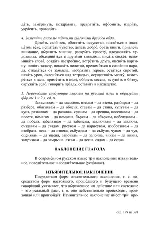 дать, замёрзнуть, поздравить, превратить, оформить, озарить,
украсить, проводить.

4. Замените глаголы парными глаголами другого вида.
        Дожить свой век, обогатить искусство, появиться в двад-
цатом веке, испытать чувство, делать добро, брать книги, привлечь
внимание, выразить мнение, раскрыть красоту, вдохновлять ху-
дожника, объединиться с другими князьями, писать сюжет, вспо-
минать слова, создать настроение, встретить друга, оценить карти-
ну, понять задачу, показать полотно, преломиться в сознании наро-
да, отказаться от замысла, изобразить героев, остаться сиротой,
начать урок, склониться над тетрадью, осуществить мечту, всмот-
реться в даль, приметить в поле, обидеть соседа, вступить в битву,
окружить село, говорить правду, оставить в наследство.

5. Переведите следующие глаголы на русский язык и образуйте
формы 1 и 2 л. ед. ч.
        Закъснявам – да закъснея, вземам – да взема, разбирам – да
разбера, обяснявам – да обясня, ставам – да стана, купувам – да
купя, разказвам – да разкажа, срещам – да срещна, посещавам – да
посетя, помагам – да помогна, бъркам – да сбъркам, побеждавам –
да победя, забелязвам – да забележа, заключвам – да заключа,
създавам – да създам, рисувам – да нарисувам, изобразявам – да
изобразя, пека – да изпека, събуждам – да събудя, чувам – да чуя,
оценявям – да оценя, започвам – да започна, викам – да викна,
замръзвам – да замръзна, лягам – да легна, сядам – да седна.

                  НАКЛОНЕНИЕ ГЛАГОЛА

        В современном русском языке три наклонения: изъявитель-
ное, повелительное и сослагательное (условное).

             ИЗЪЯВИТЕЛЬНОЕ НАКЛОНЕНИЕ
       Посредством форм изъявительного наклонения, т. е. по-
средством форм настоящего, прошедшего и будущего времени
говорящий указывает, что выраженное им действие или состояние
– это реальный факт, т. е. оно действительно происходит, прои-
зошло или произойдёт. Изъявительное наклонение имеет три вре-



                                                     стр. 199 из 398
 