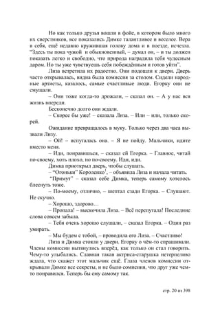 Но как только друзья вошли в фойе, в котором было много
их сверстников, все показались Димке талантливее и веселее. Вера
в себя, ещë недавно кружившая голову дома и в поезде, исчезла.
“Здесь ты пока чужой и обыкновенный, – думал он, – и ты должен
показать легко и свободно, что природа наградила тебя чудесным
даром. Но ты уже чувствуешь себя побеждённым и готов уйти”.
        Лиза встретила их радостно. Они подошли к двери. Дверь
часто открывалась, видна была комиссия за столом. Сидели народ-
ные артисты, казалось, самые счастливые люди. Егорку они не
смущали.
        – Они тоже когда-то дрожали, – сказал он. – А у нас вся
жизнь впереди.
        Бесконечно долго они ждали.
        – Скорее бы уже! – сказала Лиза. – Или – или, только ско-
рей.
        Ожидание превращалось в муку. Только через два часа вы-
звали Лизу.
        – Ой! – испугалась она. – Я не пойду. Мальчики, идите
вместо меня.
        – Иди, понравишься, – сказал ей Егорка. – Главное, читай
по-своему, хоть плохо, но по-своему. Иди, иди.
        Димка приоткрыл дверь, чтобы слушать.
        – “Огоньки” Короленко1, – объявила Лиза и начала читать.
         “Примут” – сказал себе Димка, теперь самому хотелось
блеснуть тоже.
        – По-моему, отлично, – шептал сзади Егорка. – Слушают.
Не скучно.
        – Хорошо, здорово…
        – Пропала! – выскочила Лиза. – Всё перепутала! Последние
слова совсем забыла.
        – Тебя очень хорошо слушали, – сказал Егорка. – Один раз
умирать.
        – Мы будем с тобой, – проводила его Лиза. – Счастливо!
        Лиза и Димка стояли у двери. Егорку о чём-то спрашивали.
Члены комиссии вытянулись вперёд, как только он стал говорить.
Чему-то улыбались. Славная такая актриса-старушка нетерпеливо
ждала, что скажет этот мальчик ещё. Глаза членов комиссии от-
крывали Димке все секреты, и не было сомнения, что друг уже чем-
то понравился. Теперь бы ему самому так.


                                                     стр. 20 из 398
 
