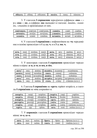 обидеть         обижу        обидишь         пахать          пашу        пашешь

        3. У глаголов I спряжения чередуются суффиксы -ова- – -
у-; -ева- – -ю-, а суффикс -ва- выпадает в глаголах давать, -знава-
ть, -ставать и производных от них.

  советовать       советую      советуешь        сдавать         сдаю        сдаёшь
   ночевать         ночую        ночуешь        узнавать        узнаю       узнаёшь
   клевать          клюю         клюёшь         вставать        встаю       встаёшь

        4. У глаголов I спряжения с инфинитивом на -чь чередова-
ние в основе происходит в 1 л. ед. ч. и в 3 л. мн. ч.


 печь      пеку      печёшь         пекут   жечь        жгу       жжёшь       жгут
 сечь      секу      сечёшь         секут   лечь        лягу      ляжешь      лягут
 течь      теку      течёшь         текýт   мочь        могу      можешь      могут

        5. У некоторых глаголов I спряжения происходит чередо-
вание в корне: а–н, а–м; я–им, я–йм.

   жать2      жну          жнёшь   поднять         подниму          поднимешь
  начать     начну        начнёшь    снять          сниму            снимешь
   взять     возьму       возьмёшь понять           пойму            поймёшь
   жать1      жму          жмёшь   застрять        застряну     застрянешь (искл.)
   мять       мну          мнёшь     стать           стану        станешь (искл.)

       6. Глаголы I спряжения на -ереть теряют второе е, а глаго-
лы I спряжения на -еть сохраняют е.

 запереть          запру       запрёшь      умереть        умру          умрёшь
  опереть         обопру      обопрёшь       болеть       болею          болеешь
 отпереть         отопру      отопрёшь        греть        грею           греешь
 растереть        разотру     разотрёшь      уметь        умею            умеешь
  стереть          сотру       сотрёшь        одеть       одену       оденешь (искл.)
   тереть           тру         трёшь         петь         пою         поёшь (искл.)

        7. У корневых глаголов I спряжения происходит чередо-
вание: и–ь; ы–о.

   вить        вью          вьёшь      брить       брею           бреешь (искл.)
   лить        лью          льёшь      гнить       гнию           гниёшь (искл.)

                                                                        стр. 201 из 398
 