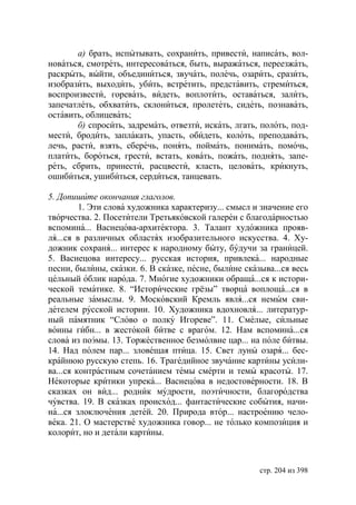а) брать, испытывать, сохранить, привести, написать, вол-
новаться, смотреть, интересоваться, быть, выражаться, переезжать,
раскрыть, выйти, объединиться, звучать, полечь, озарить, сразить,
изобразить, выходить, убить, встретить, представить, стремиться,
воспроизвести, горевать, видеть, воплотить, оставаться, залить,
запечатлеть, обхватить, склониться, пролететь, сидеть, познавать,
оставить, облицевать;
       б) спросить, задремать, отвезти, искать, лгать, полоть, под-
мести, бродить, заплакать, упасть, обидеть, колоть, преподавать,
лечь, расти, взять, сберечь, понять, поймать, понимать, помочь,
платить, бороться, грести, встать, ковать, пожать, поднять, запе-
реть, сбрить, принести, расцвести, класть, целовать, крикнуть,
ошибиться, ушибиться, сердиться, танцевать.

5. Допишите окончания глаголов.
         1. Эти слова художника характеризу... смысл и значение его
творчества. 2. Посетители Третьяковской галереи с благодарностью
вспомина... Васнецова-архитектора. 3. Талант художника прояв-
ля...ся в различных областях изобразительного искусства. 4. Ху-
дожник сохраня... интерес к народному быту, будучи за границей.
5. Васнецова интересу... русская история, привлека... народные
песни, былины, сказки. 6. В сказке, песне, былине сказыва...ся весь
цельный облик народа. 7. Многие художники обраща...ся к истори-
ческой тематике. 8. “Исторические грёзы” творца воплоща...ся в
реальные замыслы. 9. Московский Кремль явля...ся немым сви-
детелем русской истории. 10. Художника вдохновля... литератур-
ный памятник “Слово о полку Игореве”. 11. Смелые, сильные
воины гибн... в жестокой битве с врагом. 12. Нам вспомина...ся
слова из поэмы. 13. Торжественное безмолвие цар... на поле битвы.
14. Над полем пар... зловещая птица. 15. Свет луны озаря... бес-
крайнюю русскую степь. 16. Трагедийное звучание картины усили-
ва...ся контрастным сочетанием темы смерти и темы красоты. 17.
Некоторые критики упрека... Васнецова в недостоверности. 18. В
сказках он вид... родник мудрости, поэтичности, благородства
чувства. 19. В сказках происход... фантастические события, начи-
на...ся злоключения детей. 20. Природа втор... настроению чело-
века. 21. О мастерстве художника говор... не только композиция и
колорит, но и детали картины.



                                                      стр. 204 из 398
 