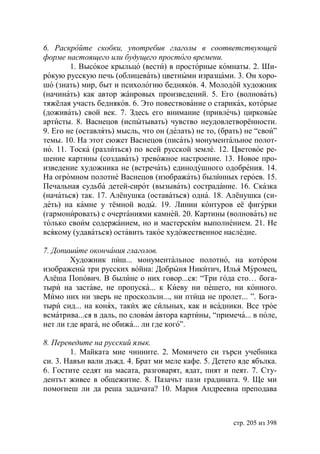6. Раскройте скобки, употребив глаголы в соответствующей
форме настоящего или будущего простого времени.
        1. Высокое крыльцо (вести) в просторные комнаты. 2. Ши-
рокую русскую печь (облицевать) цветными изразцами. 3. Он хоро-
шо (знать) мир, быт и психологию бедняков. 4. Молодой художник
(начинать) как автор жанровых произведений. 5. Его (волновать)
тяжёлая участь бедняков. 6. Это повествование о стариках, которые
(доживать) свой век. 7. Здесь его внимание (привлечь) цирковые
артисты. 8. Васнецов (испытывать) чувство неудовлетворённости.
9. Его не (оставлять) мысль, что он (делать) не то, (брать) не “свои”
темы. 10. На этот сюжет Васнецов (писать) монументальное полот-
но. 11. Тоска (разлиться) по всей русской земле. 12. Цветовое ре-
шение картины (создавать) тревожное настроение. 13. Новое про-
изведение художника не (встречать) единодушного одобрения. 14.
На огромном полотне Васнецов (изображать) былинных героев. 15.
Печальная судьба детей-сирот (вызывать) сострадание. 16. Сказка
(начаться) так. 17. Алёнушка (оставаться) одна. 18. Алёнушка (си-
деть) на камне у тёмной воды. 19. Линии контуров её фигурки
(гармонировать) с очертаниями камней. 20. Картины (волновать) не
только своим содержанием, но и мастерским выполнением. 21. Не
всякому (удаваться) оставить такое художественное наследие.

7. Допишите окончания глаголов.
        Художник пиш... монументальное полотно, на котором
изображены три русских война: Добрыня Никитич, Илья Муромец,
Алёша Попович. В былине о них говор...ся: “Три года сто… бога-
тыри на заставе, не пропуска... к Киеву ни пешего, ни конного.
Мимо них ни зверь не проскользн..., ни птица не пролет... ”. Бога-
тыри сид... на конях, таких же сильных, как и всадники. Все трое
всматрива...ся в даль, по словам автора картины, “примеча... в поле,
нет ли где врага, не обижа... ли где кого”.

8. Переведите на русский язык.
        1. Майката мие чиниите. 2. Момичето си търси учебника
си. 3. Навън вали дъжд. 4. Брат ми меле кафе. 5. Детето яде ябълка.
6. Гостите седят на масата, разговарят, ядат, пият и пеят. 7. Сту-
дентът живее в общежитие. 8. Пазачът пази градината. 9. Ще ми
помогнеш ли да реша задачата? 10. Мария Андреевна преподава



                                                        стр. 205 из 398
 