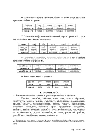 6. Глаголы с инфинитивной основой на -ере- в прошедшем
времени теряют второе е.

           тере-ть          тёр     тёрла        тёрло        тёрли
          замере-ть        замер   замерла      замерло      замерли
          запере-ть        запер   заперла      заперло      заперли

        7. Глаголы с инфинитивом на -чь образуют прошедшее вре-
мя от основы настоящего времени.

       пе-чь        пеку        пёк      пекла          пекло       пекли
      сже-чь       сожгу       сжёг     сожгла         сожгло      сожгли
     бере-чь      берегу      берёг    берегла        берегло     берегли
     стере-чь     стерегу     стерёг   стерегла       стерегло    стерегли

       8. Глаголы ошибиться, ушибить, ушибиться в прошедшем
времени теряют суффикс -и-.

     ошиби-ть-ся         ошибся    ошиблась       ошиблось        ошиблись
      ушиби-ть            ушиб      ушибла         ушибло          ушибли
     ушиби-ть-ся         ушибся    ушиблась       ушиблось        ушиблись

       9. Запомните особые формы:

                рас-ти      рос    росла      росло       росли
                 ес-ть      ел      ела        ело         ели
                ид-ти       шёл     шла        шло         шли

                        УПРАЖНЕНИЯ
1. Запишите данные глаголы в форме прошедшего времени.
        Писать, смотреть, слышать, жить, дать, давать, мёрзнуть,
замёрзнуть, забыть, залить, изобразить, обращаться, вдохновлять,
грызть, увидеть, характеризовать, стоять, украсть, вспоминать,
обогатить, коснуться, доживать, брать, представить, создавать,
гибнуть, выйти, повести, раскрыть, лечь, усиливаться, воплощать-
ся, отказываться, сидеть, волновать, оставить, расцвести, упасть,
ушибиться, ошибиться, класть, погаснуть.

2. Укажите неопределённую форму (инфинитив) следующих глаго-
лов.

                                                                   стр. 208 из 398
 