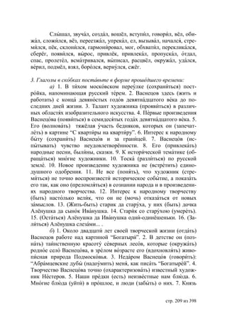 Слышал, звучал, создал, вошёл, вступил, говорил, вёл, оби-
жал, сложился, вёз, переезжал, упрекал, ел, вызывал, начался, стре-
мился, пёк, склонился, гармонировал, мог, обхватил, перекликался,
сберёг, появился, вырос, привлёк, привлекал, пропускал, отдал,
спас, пролетел, всматривался, выписал, расцвёл, окружал, удался,
верил, подмёл, взял, боролся, вернулся, сжёг.

3. Глаголы в скобках поставьте в форме прошедшего времени:
        а) 1. В тихом московском переулке (сохраниться) пост-
ройка, напоминающая русский терем. 2. Васнецов здесь (жить и
работать) с конца девяностых годов девятнадцатого века до по-
следних дней жизни. 3. Талант художника (проявиться) в различ-
ных областях изобразительного искусства. 4. Первые произведения
Васнецова (появиться) в семидесятых годах девятнадцатого века. 5.
Его (волновать) тяжёлая участь бедняков, которых он (запечат-
леть) в картине “С квартиры на квартиру”. 6. Интерес к народному
быту (сохранить) Васнецов и за границей. 7. Васнецов (ис-
пытывать) чувство неудовлетворённости. 8. Его (привлекать)
народные песни, былины, сказки. 9. К исторической тематике (об-
ращаться) многие художники. 10. Тоска (разлиться) по русской
земле. 10. Новое произведение художника не (встретить) едино-
душного одобрения. 11. Не все (понять), что художник (стре-
миться) не точно воспроизвести историческое событие, а показать
его так, как оно (преломляться) в сознании народа и в произведени-
ях народного творчества. 12. Интерес к народному творчеству
(быть) настолько велик, что он не (мочь) отказаться от новых
замыслов. 13. (Жить-быть) старик да старуха, у них (быть) дочка
Алёнушка да сынок Иванушка. 14. Старик со старухою (умереть).
15. (Остаться) Алёнушка да Иванушка одни-одинёшеньки. 16. (За-
литься) Алёнушка слезами... .
        б) 1. Около двадцати лет своей творческой жизни (отдать)
Васнецов работе над картиной “Богатыри”. 2. В детстве он (поз-
нать) таинственную красоту северных лесов, которые (окружать)
родное село Васнецова, в зрелом возрасте его (вдохновлять) живо-
писная природа Подмосковья. 3. Недаром Васнецов (говорить):
“Абрамцевские дубы (надоумить) меня, как писать “Богатырей”. 4.
Творчество Васнецова точно (охарактеризовать) известный худож-
ник Нестеров. 5. Наши предки (есть) неизвестные нам блюда. 6.
Многие блюда (уйти) в прошлое, и люди (забыть) о них. 7. Князь


                                                      стр. 209 из 398
 