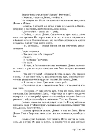 Егорка читал отрывок из “Певцов” Тургенева2.
        – Хорошо, – шептал Димка, – сейчас я…
        Но минуты эти были последними счастливыми минутами
Димки в Москве.
        На басне, с которой он начал, никто не смеялся, а Панин,
красивый и холодный, нахмурившись, ждал конца.
        – Достаточно, – сказал он. – Прозу.
        – Сейчас, – сказал Димка. Он ничего не чувствовал, слова
вылетали пустыми. Он старался изо всех сил, хотелось понравиться
и больше ничего. Димка понимал, что погибает, прощается с миром
искусства, ещё не успев войти в него.
        – Вы свободны, – сказал Панин, не дав прочитать стихо-
творение.
        Дверь закрылась.
        – Что они хоть тебе говорили?
        – Ничего.
        – И “Тёркина”3 не читал?
        – Не дали.
        И Егорка, и Лиза начали искать виноватых. Димка радовал-
ся защите и уже не верил комиссии: она была неправа, невнима-
тельна.
        – Что же это такое! – обижался Егорка на всех. Они отошли
к окну. – Я же знаю тебя, ты талантливее нас всех, они просто ни-
чего не увидели своими мудрыми глазами. Но ничего, Дима.
        – Я попью, – сказал Димка и от стыда ушёл.
        – Ему в кино надо, – посоветовала Лиза. – У него очень жи-
вые глаза.
        – Что глаза…У него другое есть. Я же его знаю, знаю, как
он может. Кто бы подумал! Дима, – обратился он к другу, когда тот
вернулся, – а ты попробуй прочитать что-нибудь наедине. Вот ско-
ро кончат, найди кого-нибудь из комиссии. Того же Панина.
        До пяти часов они ждали результатов. На Егорку обратила
внимание дама с “Мосфильма”, записала его фамилию, сказав: “Вы
нам, думаю, будете нужны”.
        Наконец принесли списки. Димки в них не было. Из-за
Димки Лиза и Егорка не знали даже , как им радоваться, не обидеть
бы.
        Димка стоял бледный. Нет таланта. Идти никуда не хоте-
лось. Да и куда? Он ещё не верил, но внутри что-то уже шептало


                                                      стр. 21 из 398
 