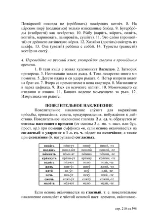 Пожарский никогда не (пробовать) пожарских котлет. 8. На
царском пиру (подаваться) только изысканные блюда. 9. Бутербро-
ды (изобрести) как лекарство. 10. Рыбу (варить, жарить, солить,
коптить, мариновать, панировать, сушить). 11. Это слово (произой-
ти) от древнего латинского корня. 12. Хозяйка (достать) скатерть из
шкафа. 13. Она (увезти) ребёнка с собой. 14. Туристы (развести)
костёр на снегу.

4. Переведите на русский язык, употребляя глаголы в прошедшем
времени.
        1. В тази къща е живял художникът Васнецов. 2. Затворих
прозореца. 3. Неочаквано заваля дъжд. 4. Това лекарство много ми
помогна. 5. Детето падна и си удари ръката. 6. Петър изпрати колет
на брат си. 7. Вчера се преместихме в нова квартира. 8. Магнолиите
в парка цъфнаха. 9. Взех си всичките изпити. 10. Момиченцето се
изплаши и извика. 11. Бащата водеше момченцето за ръка. 12.
Измръзнаха ми ръцете.

              ПОВЕЛИТЕЛЬНОЕ НАКЛОНЕНИЕ
        Повелительное наклонение служит для выражения
просьбы, приказания, совета, предупреждения, побуждения к дей-
ствию. Повелительное наклонение глагола 2 л. ед. ч. образуется от
основы настоящего времени (от основы 3 л. мн. ч. наст. или буд.
прост. вр.) при помощи суффикса -и, если основа оканчивается на
согласный и ударение в 1 л. ед. ч. падает на окончание, а также
при скоплении (б. натрупване) согласных.

            писать      пиш-ут     пишу       пиши, -те
            послать    пошл-ют    пошлю      пошли, -те
           помнить     помн-ят    помню      помни, -те
           крикнуть    крикн-ут   крикну     крикни, -те
            полоть      пол-ют     полю       поли, -те
             жить       жив-ут     живу       живи, -те
              идти       ид-ут      иду        иди, -те
              печь       пек-ут     пеку      пеки, -те
             сжечь      сожг-ут    сожгу      сожги,-те
            молоть      мел-ют     мелю       мели, -те

       Если основа оканчивается на гласный, т. е. повелительное
наклонение совпадает с чистой основой наст. времени, оканчиваю-

                                                           стр. 210 из 398
 
