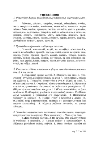 УПРАЖНЕНИЯ
1. Образуйте формы повелительного наклонения следующих глаго-
лов.
        Работать, сделать, говорить, повести, обращаться, стоять,
жить, охарактеризовать, вспомнить, вспоминать, написать, выра-
жаться, быть, начать, привлечь, сказать, начинать, узнать, узнавать,
посмотреть, переезжать, раскрыть, выйти, объединяться, прилечь,
позвать, создать, изобразить, убить, встретить, показать, пред-
ставить, умереть, сидеть, налить, оставить, верить, понять, сберечь,
любоваться, поймать, встать, одеться.

2. Приведите инфинитив следующих глаголов.
        Отмечай, вдохновляй, отдай, не волнуйся, всматривайся,
сожги, не обижайся, пришей, поставь, люби, смели, не кради, ешь,
помни, уходи, прощай, прости, сдавай, надень, собери, пошли,
поймай, пойми, намажь, испеки, не убивай, не лги, подними, на-
режь, иди, укрась, клади, встреть, налей, погуляй, составь, не отсут-
ствуй, не забудь, дыши.

3. Глаголы в скобках поставьте в форме повелительного наклоне-
ния ед. и мн. числа.
        1. (Передать) привет сестре. 2. (Накрыть) на стол. 3. (По-
ставить) бутылки, рюмки и бокалы на стол. 4. Не (бояться), собака
не кусается. 5. (Положить) ложку соли в суп. 6. (Идти) за мной. 7.
(Садиться) за стол. 8. (Украсить) комнату гирляндами. 9. (Вставать)
с постели, (умываться, завтракать) и (поехать) в университет. 10.
(Выучить) стихотворение наизусть. 11. (Сидеть) спокойно, не (ше-
велиться). 12. (Открыть) учебники и (прочитать) рассказ. 13. (Напи-
сать) заявление и (оставить) его секретарше. 14. (Встретить)
бабушку на вокзале. 15. (Найти) губку и (стереть) с доски. 16.
(Смолоть) кофе и (приготовить) кипяток. 17. (Говорить) тише или
просто (замолчать). 18. (Одеть) ребёнка потеплее, на улице
холодно.

4. Замените изъявительное наклонение повелительным, перестро-
ив предложения по образцу: Папа купит ёлку. – Папа, купи ёлку.
       1. Дети убирают постели. 2. По вечерам Оля кладёт тетради
и учебники в портфель. 3. Наташа поедет в командировку. 4.
Бабушка расскажет сказку внучке. 5. Ваня повесит костюм на


                                                        стр. 212 из 398
 