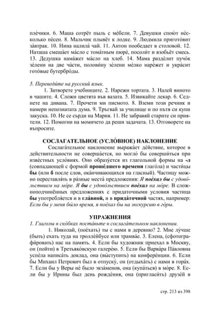 плечики. 6. Маша сотрёт пыль с мебели. 7. Девушки споют нес-
колько песен. 8. Мальчик плывёт к лодке. 9. Людмила приготовит
завтрак. 10. Нина налила чай. 11. Антон пообедает в столовой. 12.
Наташа смешает масло с томатным пюре, посолит и взобьёт смесь.
13. Дедушка намажет масло на хлеб. 14. Мама разделит пучок
зелени на две части, половину зелени мелко нарежет и украсит
готовые бутерброды.

5. Переведите на русский язык.
      1. Затворете учебниците. 2. Нарежи тортата. 3. Налей виното
в чашите. 4. Сложи цветята във вазата. 5. Извикайте лекар. 6. Сед-
нете на дивана. 7. Прочети ми писмото. 8. Вземи този речник и
намери непознатата дума. 9. Тръгвай за училище и по пътя си купи
закуска. 10. Не се сърди на Мария. 11. Не забравяй старите си прия-
тели. 12. Помогни на момичето да реши задачата. 13. Отговорете на
въпросите.

     СОСЛАГАТЕЛЬНОЕ (УСЛОВНОЕ) НАКЛОНЕНИЕ
       Сослагательное наклонение выражает действие, которое в
действительности не совершается, но могло бы совершиться при
известных условиях. Оно образуется из глагольной формы на -л
(совпадающей с формой прошедшего времени глагола) и частицы
бы (или б после слов, оканчивающихся на гласный). Частицу мож-
но переставлять в разные места предложения: поехал бы с удово-
льствием на море. бы с удовольствием поехал на море. В слож-
ноподчинённых предложениях с придаточными условия частица
бы употребляется и в главной, и в придаточной частях, например:
Если бы у меня было время, я поехал бы на экскурсию в горы.

                         УПРАЖНЕНИЯ
1. Глаголы в скобках поставьте в сослагательном наклонении.
        1. Николай, (поехать) ты с нами в деревню? 2. Мне лучше
(быть) ехать туда на троллейбусе или трамвае. 3. Елена, (сфотогра-
фировать) нас на память. 4. Если бы художник приехал в Москву,
он (пойти) в Третьяковскую галерею. 5. Если бы Варвара Павловна
успела написать доклад, она (выступить) на конференции. 6. Если
бы Михаил Петрович был в отпуску, он (отдыхать) с нами в горах.
7. Если бы у Веры не было экзаменов, она (купаться) в море. 8. Ес-
ли бы у Ирины был день рождения, она (пригласить) друзей в


                                                      стр. 213 из 398
 