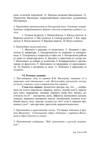 сшит отличной портнихой. 12. Картина написана Васнецовым. 13.
Творчество Васнецова охарактеризовано известным художником
Нестеровым.

3. Переведите предложения на болгарский язык. Укажите неопре-
делённые (инфинитивные) формы глаголов возвратно-среднего за-
лога.
        1. Телёнок бодается. 2. Рюмки бьются. 3. Кактус колется. 4.
Верблюд плюётся. 5. Пёс кусается. 6. Свитер кусается. 7. Кот цара-
пается. 8. Пчела жалится. 9. Крапива жжётся. 10. Петух клюётся.

4. Переведите на русский язык.
         1. Момчето е наказано от родителите. 2. Лекцията е про-
четена от професора. 3. Екскурзиантите се посрещат от екскурзо-
вода. 4. Телеграмата е изпратена от брат ми. 5. Контролните работи
се дават от министерството. 6. Десертът е приготвен от сестра ми.
7. Началникът се избира от колектива. 8. Конференцията е органи-
зирана от факултета. 9. Диктовките се проверяват от преподавате-
ля. 10. Къщата е построена от дядо. 11. Пейзажът е нарисуван от
студента.

        VI. Речевые задания.
1. Рассмотрите одну из картин В.М. Васнецова, опишите еë и
выразите своë отношение к ней. Используйте выученную лексику
по теме, а также слова и выражения для справок.
        Слова для справок: разместить фигуры так, что …, изобра-
жать на холсте (предметы, природу, жизнь, людей) (как?), переда-
вать (свет, выражение, эмоции), отражать (мир, быт, жизнь), до-
стигнуть (чего? – мастерства, цели, эффекта), выписывать (детали,
одежду), выражать (авторские мысли, настроения), вложить (глу-
бокий смысл, силу, чувство, талант) (во что? куда?), картина при-
влекает (чем? – мастерствóм, простотой, выразительностью).

2. Прочитайте и перескажите сказку “Сестрица Алëнушка и бра-
тец Иванушка”. Сопоставьте образ Алëнушки с картины Васне-
цова и образ девочки из сказки.

3. Подготовьте сообщение “Моë знакомство с русской живопи-
сью”.


                                                      стр. 216 из 398
 