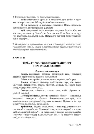 4. Составьте рассказы по данным ситуациям.
        а) Вы предлагаете друзьям в выходной день пойти в худо-
жественную галерею. Обоснуйте своë предложение.
        б) Вы побывали на премьере спектакля. После премьеры
обмениваетесь впечатлениями с другом.
        в) В театральной кассе женщина покупает билеты. Она хо-
чет послушать оперу “Аида”, но билетов нет. Есть билеты на дру-
гой спектакль, на другой день. Передайте разговор между женщи-
ной и кассиром.

5. Подберите и прочитайте тексты о древнерусском искусстве.
Расскажите, что вы узнали о разных жанрах русского искусства и
его выдающихся представителях.


УРОК № 10

         ТЕМА: ГОРОД. ГОРОДСКОЙ ТРАНСПОРТ
                ГЛАГОЛЫ ДВИЖЕНИЯ

                      Лексический минимум
         Город, городской; столúца, столичный; селó, сельский;
дерéвня, деревéнский; посëлок, поселкóвый.
         Район, микрорайон, квартал, центр, окрáина, прúгород.
         Улица, проспект, бульвар, нáбережная, переýлок, тупúк,
мостовáя, перекрëсток, проéзд, тротуар.Плóщадь ж., мост; парк,
сквер, сад (разбить парк, сад).
         Сооружение, кóмплекс, здание, дом, избá, цéрковь ж.
(род.ед. цéркви).
         Достопримечательности: памятник (кому? – Пушкину),
монумент, мемориал, обелиск. Воздвигать/воздвигнуть, ста-
вить/поставить, сооружать/соорудить памятник. Крепость ж., ар-
хитектурный ансамбль, заповéдник.
         Трáнспорт. Водить несов. (что? – машину), управлять не-
сов. (чем? – самолëтом). Садиться/сесть, посадка (куда? – в трам-
вай); сходить/сойти (где? – на остановке, у парка), выходить/выйти
(откуда? – из автобуса). Ехать (на чëм? чем? – на автобусе, автобу-
сом), ехать зайцем разг.


                                                      стр. 217 из 398
 