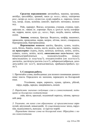 Средства передвижения: автомобиль, машина, грузовик,
автóбус, троллéйбус, трамвай, такси ср. нескл.; пóезд, электричка
разг., метро ср. нескл.; сýдно (мн. судá), корабль м., пароход, тепло-
ход, катер, лодка, шлюпка; самолëт, вертолëт; мотоцикл, велоси-
пед.
         Рейс, маршрут. Вокзал, остановка, станция, стоянка, порт,
прúстань ж., гáвань ж., аэропорт. Путь м. (род.ед. путú), платфор-
ма, перрон, вагон, купе ср., нескл.; борт, палуба, каюта; кабина,
салон.
         Экипаж, команда, бригада. Водитель, шофëр, машинист,
проводнúк, проводнúца, моряк, матрос, лëтчик, пилот, стюардесса,
бортпроводнúк, бортпроводнúца.
         Перемещение пешком: шагáть, бродúть, гулять, ходúть,
идтú, бéгать, бежáть, носúть, нестú, водúть, вестú, таскáть, тащúть;
на транспорте: éздить, éхать, катáться, катúться, летáть, летéть,
плáвать, плыть, возúть, везтú; относительно кого-/чего-н.: при-
ближáться/приблúзиться         ,     подходить/подойти,       подъез-
жáть/подъéхать (к кому/чему?), отходить/отойти (от кого/чего?),
достигáть, достúгнуть/достичь (чего?), добираться/добраться, дохо-
дить/дойти (до чего?), являться/явиться, прибывать/прибыть (ку-
да?).

       I. Словарная работа.
1. Прочитайте слова, необходимые для полного понимания данного
ниже текста. Определите их значения, переведите на болгарский
язык.
            Уголόвник, шарм, скрипеть, пушка, грéзить, убóгий,
    пáрус, верфь, зарядка, заворáживать, шпанá.

2. Определите значения следующих слов и словосочетаний, поды-
щите их болгарские соответствия:
       свáя, вáхта, крыльцó, подземный переход, пáтина, проход-
нóй двор.

3. Укажите, от каких слов образованы: а) прилагательные скри-
пучий, вáхтенный, невыезднóй; б) существительные заход, парус-
ник, надоéдливость, выходец в) наречие порóй.
   Переведите данные слова на болгарский язык. Образуйте с ни-
ми словосочетания.


                                                        стр. 218 из 398
 