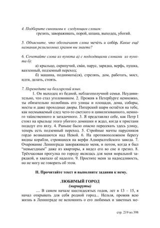 4. Подберите синонимы к следующим словам:
        грезить, завораживать, порой, шпана, выходец, убогий.

5. Объясните, что обозначают слова мечéть и собóр. Какие ещë
названия религиозных храмов вы знаете?

6. Сочетайте слова из пункта а) с подходящими словами из пунк-
та б):
        а) крыльцо, скрипучий, свáи, парус, зарядка, верфь, пушка,
вахтенный, подземный переход;
        б) машина, поднимать(ся), стрелять, дом, работать, мост,
идти, делать, стоять.

7. Переведите на болгарский язык.
      1. Он выходец из бедной, неблагополучной семьи. Неудиви-
тельно, что стал уголовником. 2. Прожив в Петербурге немножко,
ты обязательно полюбишь его улицы и площади, дома, соборы,
мосты и даже проходные дворы. Питерский шарм остаётся на тебе,
как несмываемый след чего-то светлого и цивилизованного, немно-
го таúнственного и загадочного. 3. Я представлял себе, как Петр І
стоял на крыльце этого убогого домишки и ждал, когда к пристани
подадут его яхту. 4. Раньше было опасно пересекать здесь улицу,
теперь есть подземный переход. 5. Стройные мачты парусников
гордо возвышаются над Невой. 6. На противоположном берегу
видны корабли, строящиеся на верфи Адмиралтейского завода. 7.
Очарование Ленинграда завораживало меня, и потом, когда я был
“невыездным” даже из квартиры, я видел его во сне и грезил. 8.
Трëхчасовая прогулка по городу являлась для меня моральной за-
рядкой, и хватало еë надолго. 9. Простите меня за надоедливость,
но не могу не говорить об этом.

       ІІ. Прочитайте текст и выполните задания к нему.

                     ЛЮБИМЫЙ ГОРОД
                         (маршруты)
       .... В самом начале шестидесятых годов, лет в 13 – 15, я
начал открывать для себя родной город... Нельзя, прожив всю
жизнь в Ленинграде не вспомнить о его любимых и заветных ме-


                                                     стр. 219 из 398
 