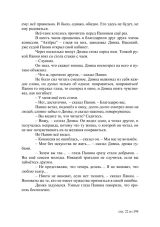 ему: всё правильно. И было, однако, обидно. Его здесь не будет, не
ему радоваться.
        Всё-таки хотелось прочитать перед Паниным ещё раз.
        В шесть часов прощались и благодарили друг друга члены
комиссии. “Актёры” – глядя на них, завидовал Димка. Высокий,
уже седой Панин открыл свой кабинет.
        Через несколько минут Димка стоял перед ним. Тонкой ру-
кой Панин взял со стола стакан с чаем.
        – Слушаю.
        Он знал, что скажет юноша. Димка посмотрел на него и пу-
тано объяснил.
        – Что ж, прочтите другое, – сказал Панин.
        Не было сил читать смешное. Димка выжимал из себя каж-
дое слово, он думал только об одном: понравиться, понравиться!
Панин то опускал глаза, то смотрел в окно, и Димка опять чувство-
вал, как погибает:
        – У меня ещё есть стихи.
        – Нет, достаточно, – сказал Панин. – Благодарю вас.
        Панин встал, подошёл к окну, долго-долго смотрел вниз на
людей, словно забыл о Димке, и сказал наконец, повернувшись:
        – Вы видите то, что читаете? Садитесь.
        – Вижу, – солгал Димка. Он видел одно, а читал другое, и
получалась неправда, потому что ту жизнь, о которой он читал, он
не мог почувствовать из-за желания понравиться.
        Но Панин всё видел.
        – Комиссия не ошиблась, – сказал он. – Мы вас не возьмём.
        – Мне без искусства не жить… – сказал Димка, дрожа гу-
бами.
        – Зачем вы так… – глаза Панина сразу стали добрыми. –
Вы ещё совсем молоды. Никакой трагедии не случится, если вы
займётесь другим.
        – Не представляю, что теперь делать… Я не виноват, что
люблю театр…
        – Никто не виноват, если нет таланта, – сказал Панин. –
Виноваты же те, кто не имеет мужества признаться в своей ошибке.
        Димка задумался. Умные глаза Панина говорили, что про-
сить бесполезно.




                                                      стр. 22 из 398
 