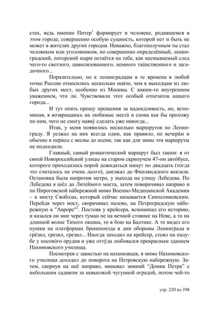 стах, ведь именно Питер1 формирует в человеке, родившемся в
этом городе, совершенно особую сущность, которой нет и быть не
может в жителях других городов. Неважно, благополучным ты стал
человеком или уголовником, но совершенно определённый, ленин-
градский, питерский шарм остаётся на тебе, как несмываемый след
чего-то светлого, цивилизованного, немного таúнственного и зага-
дочного...
         Поразительно, но к ленинградцам в те времена в любой
точке России относились несколько инáче, чем к выходцам из лю-
бых других мест, особенно из Москвы. С каким-то внутренним
уважением, что ли. Чувствовали этот особый отпечаток нашего
города...
         И тут опять прошу прощения за надоедливость, но, вспо-
миная, я возвращаюсь на любимые местá и снова как бы прохожу
по ним, чего не смогу наявý сделать уже никогда...
         Итак, у меня появилось несколько маршрутов по Ленин-
граду. Я уезжал на них всегда один, как правило, по вечерáм и
обычно в перúод с весны до осени, так как для зимы эти маршруты
не подходили.
         Главный, самый романтический маршрут был таким: я от
своей Новороссийской улицы на старом скрипучем 47-ом автóбусе,
которого приходилось порой дожидаться минут по двадцать (тогда
это считалось не очень долго), доезжал до Финляндского вокзала.
Остановка была напротив метро, у выхода на улицу Лебедева. По
Лебедева я шёл до Литейного моста, затем поворачивал направо и
по Пироговской нáбережной мимо Военно-Медицинской Академии
– к мосту Свободы, который сейчас называется Сампсониевским.
Перейдя через мост, сворачивал налево, на Петроградскую нáбе-
режную к "Авроре"2. Постояв у крейсера, вспоминал его историю,
и казался он мне через туман не на вечной стоянке на Неве, а то на
длинной волне Тихого океана, то в бою на Балтике. А то видел его
пушки на платформах бронепоезда в дни обороны Ленинграда и
грéзил, грезил, грезил... Иногда заходил на крейсер, стоял на палу-
бе у носовóго орудия и уже оттýда любовался прекрасным зданием
Нахимовского училища.
         Посмотрев с завистью на нахимовцев, я мимо Нахимовско-
го училища доходил до поворота на Петровскую набережную. За-
тем, свернув на неё направо, миновал зимний “Домик Петра” с
небольшим садиком за невысокой чугунной оградой, потом чей-то


                                                      стр. 220 из 398
 