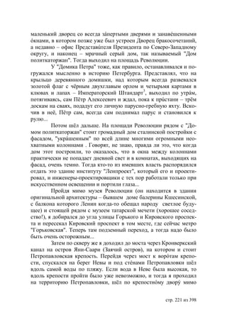 маленький дворец со всегда зáпертыми дверями и занавéшенными
óкнами, в котором позже уже был устроен Дворец бракосочетаний,
а недавно – офис Представúтеля Президента по Северо-Западному
округу, и наконец – мрачный серый дом, так называемый "Дом
политкаторжан". Тогда выходил на площадь Революции.
         У "Домика Петра" тоже, как правило, останавливался и по-
гружался мысленно в историю Петербурга. Представлял, что на
крыльцо деревянного домишки, над которым всегда развевался
золотой флаг с чёрным двухглавым орлом и четырьмя картами в
клювах и лапах – Императорский Штандарт3, выходил по утрáм,
потягиваясь, сам Пётр Алексеевич и ждал, пока к прúстани – трём
доскам на сваях, подадут его личную парусно-гребную яхту. Вско-
чив в неё, Пётр сам, всегда сам поднимал парус и становился к
рулю...
         Потом шёл дальше. На площади Революции рядом с "До-
мом политкаторжан" стоит громадный дом сталинской постройки с
фасадом, "укрáшенным" по всей длине многими огромными нео-
хватными колоннами . Говорят, не знаю, правда ли это, что когда
дом этот построили, то оказалось, что в окна между колоннами
практически не попадает дневной свет и в комнатах, выходящих на
фасад, очень темно. Тогда кто-то из имевших власть распорядился
отдать это здание институту "Ленпроект", который его и проекти-
ровал, и инженеры-проектировщики с тех пор работали только при
искусственном освещении и портили глаза...
         Пройдя мимо музея Революции (он находится в здании
оригинальной архитектуры – бывшем доме балерины Кшесинской,
с балкона которого Ленин когда-то обещал народу светлое буду-
щее) и стоящей рядом с музеем татарской мечети (хорошее сосед-
ство!), я добирался до угла улицы Горького и Кировского проспек-
та и пересекал Кировский проспект в том месте, где сейчас метро
"Горьковская". Теперь там подземный переход, а тогда надо было
быть очень осторожным...
         Затем по скверу же я доходил до моста через Кронверкский
канал на остров Яни-Саари (Заячий остров), на котором и стоит
Петропавловская крепость. Перейдя через мост к ворóтам крепо-
сти, спускался на берег Невы и под стéнами Петропавловки шёл
вдоль самой воды по пляжу. Если вода в Неве была высокая, то
вдоль крепости пройти было уже невозможно, и тогда я проходил
на территорию Петропавловки, шёл по крепостнóму дворý мимо


                                                    стр. 221 из 398
 