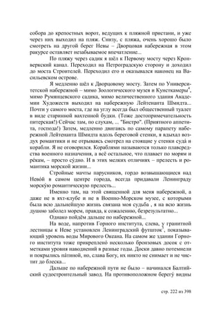 собора до крепостных ворот, ведущих к пляжной пристани, и уже
через них выходил на пляж. Снизу, с пляжа, очень хорошо было
смотреть на другой берег Невы – Дворцовая набережная в этом
ракурсе оставляет незабываемое впечатление...
        По пляжу через садик я шёл к Первому мосту через Крон-
веркский канал. Переходил на Петроградскую сторону и доходил
до моста Строителей. Переходил его и оказывался наконец на Ва-
сильевском острове.
        Я медленно шёл к Дворцовому мосту. Затем по Универси-
тетской набережной – мимо Зоологического музея и Кунсткамеры4,
мимо Румянцевского садика, мимо величественного здания Акаде-
мии Художеств выходил на набережную Лейтенанта Шмидта...
Почти у самого моста, где на углу всегда был общественный туалет
в виде старинной вахтенной будки. (Тоже достопримечательность
питерская!) Сейчас там, по слухам, ... "Бистро". (Приятного аппети-
та, господа!) Затем, медленно двигаясь по самому парапету набе-
режной Лейтенанта Шмидта вдоль береговой стенки, я вдыхал воз-
дух романтики и не отрываясь смотрел на стоящие у стенки судá и
корабли. Я не оговорился. Кораблями называются только плавсред-
ства военного назначения, а всё остальное, что плавает по морям и
рéкам, – просто сýдно. И в этих мелких отличиях – прелесть и ро-
мантика морской жизни...
        Стройные мачты парусников, гордо возвышающиеся над
Невóй в самом центре города, всегда придавали Ленинграду
морскýю романтическую прелесть...
        Именно там, на этой священной для меня набережной, а
даже не в яхт-клубе и не в Военно-Морском музее, с которыми
была всю дальнейшую жизнь связана моя судьба , я на всю жизнь
душою заболел морем, правда, к сожалению, безрезультатно...
        Однако пойдём дальше по набережной...
        На воде, напротив Горного института, слева, у гранитной
лестницы к Неве установлен Ленинградский футшток5, показыва-
ющий уровень воды Мирового Океана. На самом же здании Горно-
го института тоже прикрепленó несколько бронзовых досок с от-
метками уровня наводнений в разные годы. Доски давно потемнели
и покрылись пáтиной, но, слава Богу, их никто не снимает и не чис-
тит до блеска...
        Дальше по набережной пути не было – начинался Балтий-
ский судостроительный завод. На противоположном берегý видны


                                                      стр. 222 из 398
 