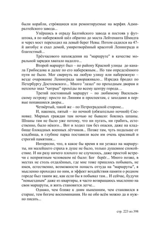 были корабли, стрóящиеся или ремонтируемые на верфях Адми-
ралтейского завода...
        Упёршись в ограду Балтийского завода и постояв у фут-
штока, я по набережной шёл обратно до моста Лейтенанта Шмидта
и через мост переходил на левый берег Невы. Потом садился на 47-
й автобус и ехал домой, умиротворённый красотой Ленинграда и
благостный...
        Трёхчасового нахождения на "маршруте" в качестве мо-
ральной зарядки хватало надолго...
        Второй маршрут был – по району Красной улицы до кана-
ла Грибоедова и далее по его набережным... Но там определённого
пути не было. Мог свернуть на любую улицу или набережную –
везде очарование Ленинграда завораживало... Изредка бродил по
Петербургу Достоевского... Много "лазал" по проходным дворам и
неплохо знал "хитрые" прохóды по всему центру города…
        Третий постоянный маршрут – по любимому Васильев-
скому острову: просто по Линиям и проспектам, с заходами в пер-
вые попавшиеся дворы...
        Четвёртый, такой же – по Петроградской стороне...
        И, наконец, пятый – по ночной (обязательно ночной) Сос-
новке. Мирных граждан там ночью не бывало: боялись шпаны.
Шпаны там не было уже потому, что ни пугать, ни грабить, есте-
ственно, было нéкого... Вот и ходил там без опаски, даже на клад-
бище блокадных военных лётчиков... Позже там, чуть подальше от
кладбища, в глубине парка поставили всем им очень красивый и
строгий памятник...
        Интересно, что, в какое бы время я ни уезжал на маршру-
ты, ни малейшего страха в душе не было, только душевное спокой-
ствие. И ни разу ничего плохого не случилось, даже простой встре-
чи с неприятным человеком нé было: Бог берёг... Много позже, в
местах не столь отдалённых, где мне тоже пришлось побывать, не
имея, естественно, возможности попасть оттуда на "маршруты", я
мысленно проходил по ним, и эффект воздействия памяти о родном
городе был таким же, как если бы я побывал там... И сейчас, будучи
"невыездным" даже из квартиры, я часто возвращаюсь мысленно на
свои маршруты, и жить становится легче...
        Однако, чем ближе к дням нынешним, чем становился я
старше, тем богаче воспоминания. Но не обо всём можно да и нуж-
но писать...


                                                     стр. 223 из 398
 