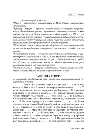 (По С. Позину)

        Комментарий к тексту:
1
  Питер – разговорное наименование г. Петербурга (Петрограда,
Ленинграда).
2
  Крейсер “Аврора” – крейсер (боевой корабль с мощным вооруже-
нием) алтийского флота, принявший активное участие в Ок-
тябрьском вооружëнном восстании в Петрограде в 1917 г. по-
ставлен на вечную стоянку у Петроградской набережной и пере-
дан Нахимовскому училищу на борту крейсера учатся выпускники
училища, будущие офицеры Военно-Морского флота.
3
  Штандарт (нем.) – императорский флаг в России, поднимавший-
ся во время пребывания императора на военном корабле или во
дворце.
4
  Кунсткамера (нем.) – собрание разнообразных редкостей в Пе-
тербурге была основана в 1714 г., в ней хранились анатомические,
зоологические, исторические коллекции, собранные во многих райо-
нах России в настоящее время в здании Кунсткамеры рас-
положены музеи и научные институты.
5
  Футшток (нем.) – дощечка с делениями, установленная на водо-
мерном посту для наблюдения за уровнем воды в неве.

                     ЗАДАНИЯ К ТЕКСТУ
1. Закончите предложения так, чтобы они соответствовали со-
держанию текста.
        1. Лет в 13–15 я начал открывать для себя … . 2. В те вре-
мена в любой точке России к ленинградцам относились … . 3. У
меня появилось несколько маршрутов по Ленинграду. Я уезжал на
них всегда … и обычно в период … . 4. Главный, самый романти-
ческий маршрут был таким: … . Потом шëл …, … и выходил к
Сампсониевскому мосту. Переходил через мост, сворачивал налево
и … . 5. На этом маршруте я проходил мимо …, … и … . 6. Затем
отправлялся на остров Яни-Саари (Заячий остров), на котором сто-
ит … . Спускался … и шëл по пляжу, а если вода в Неве была вы-
сокая, шëл … . 7. Медленно двигаясь по парапету набережной Лей-
тенанта Шмидта, я … . 8. Именно там, … , я на всю жизнь душою
заболел морем. 9. На воде, напротив Горного института, у гранит-
ной лестницы к Неве установлен … . 10. На противоположном бе-
регу видны были корабли, … . 11. Второй маршрут был – …, но там


                                                     стр. 224 из 398
 