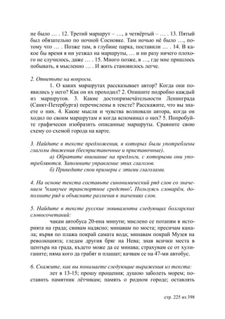не было … . 12. Третий маршрут – …, а четвëртый – … . 13. Пятый
был обязательно по ночной Сосновке. Там ночью нé было …, по-
тому что … . Позже там, в глубине парка, поставили … . 14. В ка-
кое бы время я ни уезжал на маршруты, … и ни разу ничего плохо-
го не случилось, даже … . 15. Много позже, в …, где мне пришлось
побывать, я мысленно … . И жить становилось легче.

2. Ответьте на вопросы.
       1. О каких маршрутах рассказывает автор? Когда они по-
явились у него? Как он их проходил? 2. Опишите подробно каждый
из маршрутов. 3. Какие достопримечáтельности Ленинграда
(Санкт-Петербурга) перечислены в тексте? Расскажите, что вы зна-
ете о них. 4. Какие мысли и чувства волновали автора, когда он
ходил по своим маршрутам и когда вспоминал о них? 5. Попробуй-
те графически изобразить описанные маршруты. Сравните свою
схему со схемой города на карте.

3. Найдите в тексте предложения, в которых были употреблены
глаголы движения (бесприставочные и приставочные).
       а) Обратите внимание на предлоги, с которыми они упо-
требляются. Запомните управление этих глаголов.
       б) Приведите свои примеры с этими глаголами.

4. На основе текста составьте синонимический ряд слов со значе-
нием 'плавучее транспортное средство'. Пользуясь словарëм, до-
полните ряд и объясните различия в значениях слов.

5. Найдите в тексте русские эквиваленты следующих болгарских
словосочетаний:
        чакам автобуса 20-ина минути; мислено се потапям в исто-
рията на града; свивам надясно; минавам по моста; пресичам кана-
ла; вървя по плажа покрай самата вода; минавам покрай Музея на
революцията; гледам другия бряг на Нева; зная всички места в
центъра на града, където може да се минава; страхувам се от хули-
ганите; няма кого да грабят и плашат; качвам се на 47-ми автобус.

6. Скажите, как вы понимаете следующие выражения из текста:
       лет в 13-15; прошу прощения; душою заболеть морем; по-
ставить памятник лëтчикам; память о родном городе; оставлять


                                                    стр. 225 из 398
 