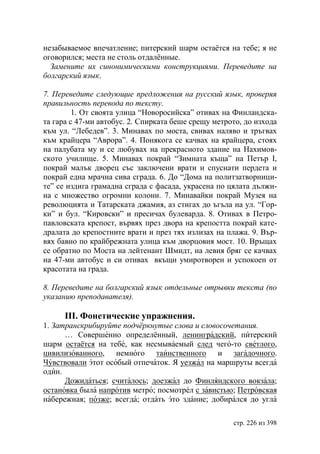 незабываемое впечатление; питерский шарм остаëтся на тебе; я не
оговорился; места не столь отдалëнные.
  Замените их синонимическими конструкциями. Переведите на
болгарский язык.

7. Переведите следующие предложения на русский язык, проверяя
правильность перевода по тексту.
         1. От своята улица “Новоросийска” отивах на Финландска-
та гара с 47-ми автобус. 2. Спирката беше срещу метрото, до изхода
към ул. “Лебедев”. 3. Минавах по моста, свивах наляво и тръгвах
към крайцера “Аврора”. 4. Понякога се качвах на крайцера, стоях
на палубата му и се любувах на прекрасното здание на Нахимов-
ското училище. 5. Минавах покрай “Зимната къща” на Петър І,
покрай малък дворец със заключени врати и спуснати пердета и
покрай една мрачна сива сграда. 6. До “Дома на политзатворници-
те” се издига грамадна сграда с фасада, украсена по цялата дължи-
на с множество огромни колони. 7. Минавайки покрай Музея на
революцията и Татарската джамия, аз стигах до ъгъла на ул. “Гор-
ки” и бул. “Кировски” и пресичах булеварда. 8. Отивах в Петро-
павловската крепост, вървях през двора на крепостта покрай кате-
дралата до крепостните врати и през тях излизах на плажа. 9. Вър-
вях бавно по крайбрежната улица към дворцовия мост. 10. Връщах
се обратно по Моста на лейтенант Шмидт, на левия бряг се качвах
на 47-ми автобус и си отивах вкъщи умиротворен и успокоен от
красотата на града.

8. Переведите на болгарский язык отдельные отрывки текста (по
указанию преподавателя).

      ІІІ. Фонетические упражнения.
1. Затранскрибируйте подчëркнутые слова и словосочетания.
      … Совершенно определённый, ленинградский, питерский
шарм остаётся на тебе, как несмываемый след чего-то светлого,
цивилизованного, немного таинственного и загадочного.
Чувствовали этот особый отпечаток. Я уезжал на маршруты всегда
один.
      Дожидаться; считалось; доезжал до Финляндского вокзала;
остановка была напротив метро; посмотрел с завистью; Петровская
набережная; позже; всегда; отдать это здание; добирался до угла

                                                     стр. 226 из 398
 