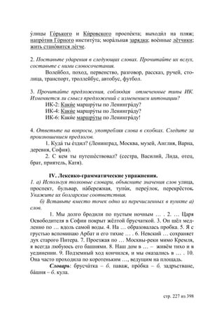улицы Горького и Кировского проспекта; выходил на пляж;
напротив Горного института; моральная зарядка; военные лётчики;
жить становится легче.

2. Поставьте ударения в следующих словах. Прочитайте их вслух,
составьте с ними словосочетания.
      Волейбол, поход, первенство, разговор, рассказ, ручей, сто-
лица, транспорт, троллейбус, автобус, футбол.

3. Прочитайте предложения, соблюдая отмеченные типы ИК.
Изменяется ли смысл предложений с изменением интонации?
     ИК-2: Какие маршруты по Ленинграду?
     ИК-4: Какие маршруты по Ленинграду?
     ИК-6: Какие маршруты по Ленинграду!

4. Ответьте на вопросы, употребляя слова в скобках. Следите за
произношением предлогов.
       1. Куда ты ездил? (Ленинград, Москва, музей, Англия, Варна,
деревня, София).
       2. С кем ты путешествовал? (сестра, Василий, Лида, отец,
брат, приятель, Катя).

        IV. Лексико-грамматические упражнения.
1. а) Используя толковые словари, объясните значения слов улица,
проспект, бульвар, нáбережная, тупúк, переýлок, перекрëсток.
Укажите их болгарские соответствия.
    б) Вставьте вместо точек одно из перечисленных в пункте а)
слов.
        1. Мы долго бродили по пустым ночным … . 2. … Царя
Освободителя в Софии покрыт жëлтой брусчаткой. 3. Он шëл мед-
ленно по … вдоль самой воды. 4. На … образовалась пробка. 5. Я с
грустью вспоминаю Арбат и его тихие … . 6. Невский … сохраняет
дух старого Питера. 7. Проезжая по … Москвы-реки мимо Кремля,
я всегда любуюсь его башнями. 8. Наш дом в … – живëм тихо и в
уединении. 9. Подземный ход кончился, и мы оказались в … . 10.
Она часто проходила по коротеньким …, ведущим на площадь.
        Словарь: брусчáтка – б. паваж, прóбка – б. задръстване,
бáшня – б. кула.



                                                     стр. 227 из 398
 
