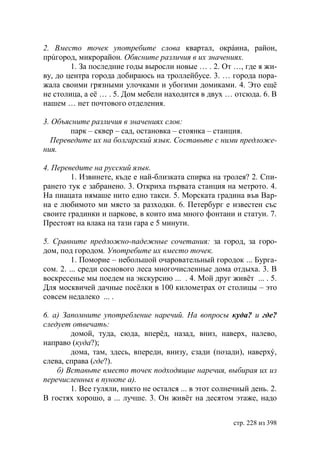 2. Вместо точек употребите слова квартал, окрáина, район,
прúгород, микрорайон. Обясните различия в их значениях.
        1. За последние годы выросли новые … . 2. От …, где я жи-
ву, до центра города добираюсь на троллейбусе. 3. … города пора-
жала своими грязными улочками и убогими домиками. 4. Это ещë
не столица, а еë … . 5. Дом мебели находится в двух … отсюда. 6. В
нашем … нет почтового отделения.

3. Объясните различия в значениях слов:
       парк – сквер – сад, остановка – стоянка – станция.
  Переведите их на болгарский язык. Составьте с ними предложе-
ния.

4. Переведите на русский язык.
        1. Извинете, къде е най-близката спирка на тролея? 2. Спи-
рането тук е забранено. 3. Откриха първата станция на метрото. 4.
На пиацата нямаше нито едно такси. 5. Морската градина във Вар-
на е любимото ми място за разходки. 6. Петербург е известен със
своите градинки и паркове, в които има много фонтани и статуи. 7.
Престоят на влака на тази гара е 5 минути.

5. Сравните предложно-падежные сочетания: за город, за горо-
дом, под городом. Употребите их вместо точек.
         1. Поморие – небольшой очаровательный городок ... Бурга-
сом. 2. ... среди соснового леса многочисленные дома отдыха. 3. В
воскресенье мы поедем на экскурсию ... . 4. Мой друг живëт ... . 5.
Для москвичей дачные посëлки в 100 километрах от столицы – это
совсем недалеко ... .

6. а) Запомните употребление наречий. На вопросы куда? и где?
следует отвечать:
        домой, туда, сюда, вперёд, назад, вниз, наверх, налево,
направо (куда?);
        дома, там, здесь, впереди, внизу, сзади (позади), наверхý,
слева, справа (где?).
    б) Вставьте вместо точек подходящие наречия, выбирая их из
перечисленных в пункте а).
        1. Все гуляли, никто не остался ... в этот солнечный день. 2.
В гостях хорошо, а ... лучше. 3. Он живëт на десятом этаже, надо


                                                        стр. 228 из 398
 