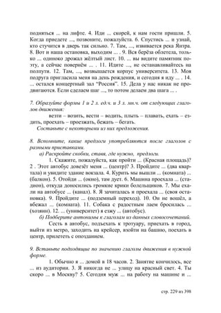 подняться ... на лифте. 4. Иди ... скорей, к нам гости пришли. 5.
Когда приедете ..., позвоните, пожалуйста. 6. Спустись ... и узнай,
кто стучится в дверь так сильно. 7. Там, ..., извивается река Янтра.
8. Вот и наша остановка, выходим ... . 9. Вся берëза облетела, толь-
ко ... одиноко дрожал жëлтый лист. 10. ... вы видите памятник по-
эту, а сейчас повернëм ... . 11. Идите ..., не останавливайтесь на
полпути. 12. Там, ..., возвышается корпус университета. 13. Моя
подруга пригласила меня на день рождения, и сегодня я иду ... . 14.
... остался концертный зал “Россия”. 15. Дела у нас никак не про-
двигаются. Если сделаем шаг ..., то потом делаем два шага ... .

7. Образуйте формы 1 и 2 л. ед.ч. и 3 л. мн.ч. от следующих глаго-
лов движения:
        везти – возить, вести – водить, плыть – плавать, ехать – ез-
дить, проехать – проезжать, бежать – бегать.
   Составьте с некоторыми из них предложения.

8. Вспомните, какие предлоги употребляются после глаголов с
разными приставками.
    а) Раскройте скобки, ставя, где нужно, предлоги.
        1. Скажите, пожалуйста, как пройти ... (Красная площадь)?
2 . Этот автобус довезëт меня ... (центр)? 3. Пройдите ... (два квар-
тала) и увидите здание вокзала. 4. Курить мы вышли ... (комната) ...
(балкон). 5. Отойди ... (окно), там дует. 6. Машина проехала ... (ста-
дион), откуда доносились громкие крики болельщиков. 7. Мы еха-
ли на автобусе ... (канал). 8. Я зачиталась и проехала ... (своя оста-
новка). 9. Пройдите ... (подземный переход). 10. Он не вошëл, а
вбежал ... (комната). 11. Собака с радостным лаем бросилась ...
(хозяин). 12. ... (университет) я езжу ... (автобус).
    б) Подберите антонимы к глаголам из данных словосочетаний.
        Сесть в автобус, подъехать к тротуару, приехать в город,
выйти из метро, заходить на крейсер, взойти на башню, поехать в
центр, прилететь с опозданием.

9. Вставьте подходящие по значению глаголы движения в нужной
форме.
         1. Обычно я ... домой в 18 часов. 2. Занятие кончилось, все
... из аудитории. 3. Я никогда не ... улицу на красный свет. 4. Ты
скоро ... в Москву? 5. Сегодня муж ... на работу на машине и ...


                                                        стр. 229 из 398
 