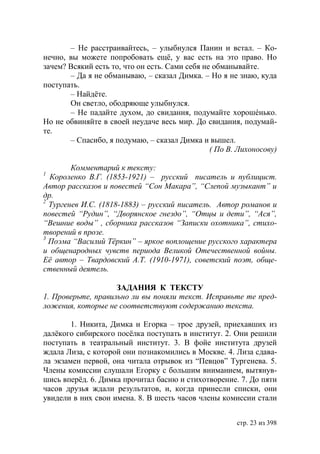 – Не расстраивайтесь, – улыбнулся Панин и встал. – Ко-
нечно, вы можете попробовать ещё, у вас есть на это право. Но
зачем? Всякий есть то, что он есть. Сами себя не обманывайте.
       – Да я не обманываю, – сказал Димка. – Но я не знаю, куда
поступать.
       – Найдёте.
       Он светло, ободряюще улыбнулся.
       – Не падайте духом, до свидания, подумайте хорошéнько.
Но не обвиняйте в своей неудаче весь мир. До свидания, подумай-
те.
       – Спасибо, я подумаю, – сказал Димка и вышел.
                                                ( По В. Лихоносову)

        Комментарий к тексту:
1
  Короленко В.Г. (1853-1921) – русский писатель и публицист.
Автор рассказов и повестей “Сон Макара”, “Слепой музыкант” и
др.
2
  Тургенев И.С. (1818-1883) – русский писатель. Автор романов и
повестей “Рудин”, “Дворянское гнездо”, “Отцы и дети”, “Ася”,
“Вешние воды” , сборника рассказов “Записки охотника”, стихо-
творений в прозе.
3
  Поэма “Василий Тёркин” – яркое воплощение русского характера
и общенародных чувств периода Великой Отечественной войны.
Её автор – Твардовский А.Т. (1910-1971), советский поэт, обще-
ственный деятель.

                    ЗАДАНИЯ К ТЕКСТУ
1. Проверьте, правильно ли вы поняли текст. Исправьте те пред-
ложения, которые не соответствуют содержанию текста.

        1. Никита, Димка и Егорка – трое друзей, приехавших из
далёкого сибирского посёлка поступать в институт. 2. Они решили
поступать в театральный институт. 3. В фойе института друзей
ждала Лиза, с которой они познакомились в Москве. 4. Лиза сдава-
ла экзамен первой, она читала отрывок из “Певцов” Тургенева. 5.
Члены комиссии слушали Егорку с большим вниманием, вытянув-
шись вперёд. 6. Димка прочитал басню и стихотворение. 7. До пяти
часов друзья ждали результатов, и, когда принесли списки, они
увидели в них свои имена. 8. В шесть часов члены комиссии стали


                                                       стр. 23 из 398
 