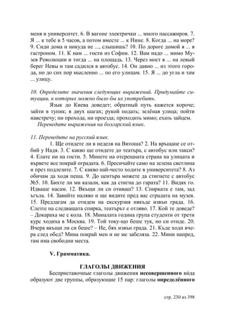 меня в университет. 6. В вагоне электрички ... много пассажиров. 7.
Я ... к тебе в 5 часов, а потом вместе ... к Нине. 8. Когда ... на море?
9. Сиди дома и никуда не ..., слышишь? 10. По дороге домой я ... в
гастроном. 11. К нам ... гости из Софии. 12. Вам надо ... мимо Му-
зея Революции и тогда ... на площадь. 13. Через мост я ... на левый
берег Невы и там садился в автобус. 14. Он давно ... из этого горо-
да, но до сих пор мысленно ... по его улицам. 15. Я ... до угла и там
... улицу.

10. Определите значения следующих выражений. Придумайте си-
туации, в которых можно было бы их употребить.
       Язык до Киева доведет; обратный путь кажется короче;
зайти в тупик; в двух шагах; рукой подать; зелëная улица; пойти
навстречу; ни прохода, ни проезда; проходить мимо; ехать зайцем.
   Переведите выражения на болгарский язык.

11. Переведите на русский язык.
        1. Ще отидете ли в неделя на Витоша? 2. На връщане се от-
бий у Надя. 3. С какво ще отидете до театъра, с автобус или такси?
4. Елате ни на гости. 5. Минете на отсрещната страна на улицата и
вървете все покрай оградата. 6. Пресичайте само на зелена светлина
и през подлезите. 7. С какво най-често ходите в университета? 8. Аз
обичам да ходя пеша. 9. До центъра можете да стигнете с автобус
№5. 10. Бихте ли ми казали, как да стигна до гарата? 11. Видях го.
Идваше насам. 12. Вкъщи ли си отиваш? 13. Спирката е там, зад
ъгъла. 14. Завийте наляво и ще видите пред вас сградата на музея.
15. Предлагам да отидем на екскурзия някъде извън града. 16.
Слезте на следващата спирка, театърът е отляво. 17. Кой те доведе?
– Докараха ме с кола. 18. Миналата година група студенти от трети
курс ходиха в Москва. 19. Той току-що беше тук, но си отиде. 20.
Вчера вкъщи ли си беше? – Не, бях извън града. 21. Къде ходи вче-
ра след обед? Мина покрай мен и не ме забеляза. 22. Мини напред,
там има свободни места.

        V. Грамматика.

                  ГЛАГОЛЬI ДВИЖЕНИЯ
       Бесприставочные глаголы движения несовершенного вида
образуют две группы, образующие 15 пар: глаголы определённого


                                                          стр. 230 из 398
 