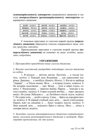 (однонаправленного), однократно совершаемого движения и гла-
голы неопределённого (разнонаправленного), многократно со-
вершаемого движения.

         идти – ходить     вести – водить    катить – катать
       бежать – бегать     нести – носить    садить – сажать
        лететь – летать    гнать – гонять   тащить – таскать
       ползти – ползать    ехать – ездить     лезть – лазить
        везти – возить    плыть – плавать   брести – бродить

        С помощью приставок от глаголов первой группы (опреде-
лённого движения) образуются глаголы совершенного вида: вой-
ти, привезти, отплыть.
        Присоединение приставок к глаголам второй группы (не-
определённого движения) не изменяет их вида: входить, приво-
зить, побродить.

                       УПРАЖНЕНИЯ
1. Проспрягайте приведённые выше глаголы движения.

2. Вместо многоточий употребите подходящие глаголы движения
из скобок.
        1. В воздухе … жёлтые листья. Ласточка … к гнезду (ле-
теть, летать). 2. Каждый день Владимир … для укрепления здо-
ровья. Девушка … к автобусу (бежать, бегать). 3. Когда-то крейсер
“Аврора” … в Тихом океане. Яхта … к острову (плыть, плавать). 4.
По вечерам мальчишки … мяч. Ветер … тучи к морю (гнать, го-
нять). 5. Носильщики … тяжёлые ящики. Парень … чемодан к ва-
гону (тащить, таскать). 6. Сорок седьмой автобус … через двадцать
минут. По улице Лебедева я … до Литейного моста. (идти, ходить).
7. По утрам отец … детей в школу. Саша … брата на аэродром (вез-
ти, возить). 8. В первый учебный день дети … цветы учительнице.
Парень идёт на свидание и … букет подруге (нести, носить). 9.
Зина каждый день … младшего брата в школу. Мать … дочку в
зоопарк (вести, водить).

3. Замените глаголы однонаправленного движения соответствую-
щими глаголами разнонаправленного движения и наоборот. Пере-
стройте предложения, где это нужно.


                                                       стр. 231 из 398
 