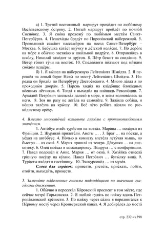 а) 1. Третий постоянный маршрут проходит по любимому
Васильевскому острову. 2. Пятый маршрут пройдёт по ночной
Сосновке. 3. Я снова прохожу по любимым местам Санкт-
Петербурга. 4. Пешеходы бредут по Пироговской набережной. 5.
Проводники сажают пассажиров на поезд Санкт-Петербург –
Москва. 6. Бабушка катает внучку в детской коляске. 7. По дороге
на море я обычно заезжаю к школьной подруге. 8. Отправляясь в
школу, Николай заходит за другом. 8. Пётр бежит на свидание. 9.
Ветер гонит тучи на восток. 10. Спелеологи ползают под низким
сводом пещеры.
       б) 1. Я вышел на набережную Лейтенанта Шмидта. 2. Я пе-
решёл на левый берег Невы по мосту Лейтенанта Шмидта. 3. Из-
редка он бродил по Петербургу Достоевского. 4. Много лазал я по
проходным дворам. 5. Парень ходил на кладбище блокадных
военных лётчиков. 6. Тогда я выходил на площадь Революции. 7.
Аркадий Петрович заплывал далеко в море, и жена волновалась за
него. 8. Зоя ни разу не летала на самолёте. 9. Залаяла собака, и
кошка залезла на крышу. 10. Всё лето ребята лазали по рас-
кидистому ореху.

4. Вместо многоточий вставьте глаголы с противоположным
значением.
        1. Автобус отвёз туристов на вокзал. Марина … подарки из
Франции. 2. Журавли прилетели. Аисты … . 3. Брат … на поезде, а
уехал на автобусе. 4. Ночью в комнату влетела летучая мышь, но
быстро … из окна. 5. Мария пришла из театра. Девушки … на дис-
котеку. 6. Отец поехал в командировку. Подруга … с конференции.
7. Павел подошёл к Анне. Мария … от окна. 8. Хозяйка отнесла
грязную посуду на кухню. Павел Петрович … бутылку вина. 9.
Туристы входят в гостиницу. 10. Экскурсовод … из музея.
        Слова для справок: привезти, улететь, приехать, пойти,
отойти, выходить, принести.

5. Замените выделенные глаголы подходящими по значению гла-
голами движениия.
       1. Обычно я пересекал Кировский проспект в том месте, где
сейчас метро Горьковская. 2. Я люблю гулять по пляжу вдоль Пет-
ропавловской крепости. 3. По пляжу через садик я передвигался к
Первому мосту через Кронверкский канал. 4. Я добирался до моста


                                                    стр. 232 из 398
 