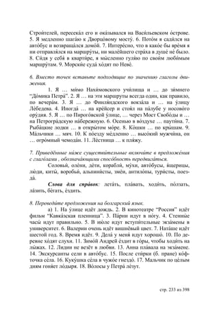 Строителей, пересекал его и оказывался на Васильевском острове.
5. Я медленно шагаю к Дворцовому мосту. 6. Потом я садился на
автобус и возвращался домой. 7. Интересно, что в какое бы время я
ни отправлялся на маршруты, ни малейшего страха в душе не было.
8. Сидя у себя в квартире, я мысленно гуляю по своим любимым
маршрутам. 9. Морские суда ходят по Неве.

6. Вместо точек вставьте подходящие по значению глаголы дви-
жения.
       1. Я … мимо Нахимовского училища и … до зимнего
“Домика Петра”. 2. Я … на эти маршруты всегда один, как правило,
по вечерам. 3. Я … до Финляндского вокзала и … на улицу
Лебедева. 4. Иногда … на крейсер и стоял на палубе у носового
орудия. 5. Я … по Пироговской улице, … через Мост Свободы и …
на Петроградскую набережную. 6. Осенью в воздухе … паутина. 7.
Рыбацкие лодки … в открытом море. 8. Кошки … по крышам. 9.
Мальчики … мяч. 10. К поезду медленно … высокий мужчина, он
… огромный чемодан. 11. Лестница … к пляжу.

7. Приведённые ниже существительные включите в предложения
с глаголами , обозначающими способность передвигаться.
        Соловьи, олени, дети, корабли, мухи, автобусы, ящерицы,
люди, киты, воробьи, альпинисты, змéи, антилопы, туристы, поез-
да.
        Слова для справок: летать, плавать, ходить, ползать,
лáзить, бегать, ездить.

8. Переведите предложения на болгарский язык.
        а) 1. На улице идёт дождь. 2. В кинотеатре “Россия” идёт
фильм “Кавказская пленница”. 3. Парни идут в ногу. 4. Стенные
часы идут правильно. 5. В июле идут вступительные экзамены в
университет. 6. Валерии очень идёт вишнёвый цвет. 7. Наташе идёт
шестой год. 8. Время идёт. 9. Дела у меня идут хорошо. 10. По де-
ревне ходят слухи. 11. Зимой Андрей ездит в горы, чтобы ходить на
лыжах. 12. Лидии не везёт в любви. 13. Анна плавала на экзамене.
14. Экскурсанты сели в автобус. 15. После стирки (б. пране) коф-
точка села. 16. Кукушка села в чужое гнездо. 17. Мальчик по целым
дням гоняет лодыря. 18. Волосы у Петра лезут.



                                                    стр. 233 из 398
 