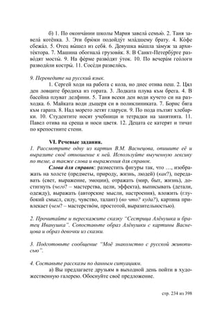 б) 1. По окончании школы Мария завела семью. 2. Таня за-
вела котёнка. 3. Эти брюки подойдут младшему брату. 4. Кофе
сбежал. 5. Отец вышел из себя. 6. Девушка вышла замуж за архи-
тектора. 7. Машина обогнала грузовик. 8. В Санкт-Петербурге раз-
водят мосты. 9. На ферме разводят уток. 10. По вечерам геологи
разводили костры. 11. Соседи развелись.

9. Переведите на русский язык.
        1. Сергей ходи на работа с кола, но днес отива пеш. 2. Цял
ден ловците бродиха из гората. 3. Лодката плува към брега. 4. В
басейна плуват делфини. 5. Таня всеки ден води кучето си на раз-
ходка. 6. Майката води дъщеря си в поликлиниката. 7. Борис бяга
към гарата. 8. Над морето летят гларуси. 9. По пода пълзят хлебар-
ки. 10. Студентите носят учебници и тетрадки на занятията. 11.
Павел отива на среща и носи цветя. 12. Децата се катерят и тичат
по крепостните стени.

        VI. Речевые задания.
1. Рассмотрите одну из картин В.М. Васнецова, опишите еë и
выразите своë отношение к ней. Используйте выученную лексику
по теме, а также слова и выражения для справок.
        Слова для справок: разместить фигуры так, что …, изобра-
жать на холсте (предметы, природу, жизнь, людей) (как?), переда-
вать (свет, выражение, эмоции), отражать (мир, быт, жизнь), до-
стигнуть (чего? – мастерства, цели, эффекта), выписывать (детали,
одежду), выражать (авторские мысли, настроения), вложить (глу-
бокий смысл, силу, чувство, талант) (во что? куда?), картина при-
влекает (чем? – мастерствóм, простотой, выразительностью).

2. Прочитайте и перескажите сказку “Сестрица Алëнушка и бра-
тец Иванушка”. Сопоставьте образ Алëнушки с картины Васне-
цова и образ девочки из сказки.

3. Подготовьте сообщение “Моë знакомство с русской живопи-
сью”.

4. Составьте рассказы по данным ситуациям.
       а) Вы предлагаете друзьям в выходной день пойти в худо-
жественную галерею. Обоснуйте своë предложение.


                                                     стр. 234 из 398
 
