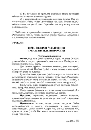 б) Вы побывали на премьере спектакля. После премьеры
обмениваетесь впечатлениями с другом.
        в) В театральной кассе женщина покупает билеты. Она хо-
чет послушать оперу “Аида”, но билетов нет. Есть билеты на дру-
гой спектакль, на другой день. Передайте разговор между женщи-
ной и кассиром.

5. Подберите и прочитайте тексты о древнерусском искусстве.
Расскажите, что вы узнали о разных жанрах русского искусства и
его выдающихся представителях.

УРОК № 11

               ТЕМА: ОТДЫХ И РАЗВЛЕЧЕНИЯ
               ПРИЧАСТИЯ И ДЕЕПРИЧАСТИЯ

                           Лексический минимум
        Óтдых, отдыхать (где? – у моря, в горах, на даче). Отпуск:
уходить/уйти в отпуск, проводить/провести отпуск. Канúкулы мн.;
выходной; отгýл разг.; досýг.
        Дом отдыха, турбаза, пансионат, кемпинг, дача, санаторий,
курорт (грязи, вóды). Путëвка (куда? – в дом отдыха, в санаторий,
на курорт; ехать по путëвке).
        Гулять/погулять, прогулка (где? – в парке, на пляже); заго-
рать/загореть; принимать ванны (морские, солнечные). Развлекать-
ся/развлечься (чем? где?), веселиться, играть (во что? – в мяч, в
снежкú; где? – на улице; на чëм? – на музыкальном инструменте).
        Кинó, театр, цирк, консерватория, музей, выставка, библио-
тека. Вечер, бал, танцы, дискотека.
        Лыжи, коньки (кататься несов. на лыжах, на коньках). До-
минó, карты, шахматы мн.(играть в шахматы, в карты).
        Праздник, торжество, годовщúна: отмечать/отметить,
праздновать/отпраздновать, встречать/встретить (что? – праздник,
годовщину, Новый год).
        Путешествие, поездка, поход, туризм, экскурсия. Соби-
раться/собраться в дорогу, отправляться в путь; прово-
жать/проводить (кого? куда?). Сборы мн., отъезд, прóводы мн.,
приезд, встреча (кого?). Гостиница: останавливаться в гостинице,
номер гостиницы.


                                                      стр. 235 из 398
 