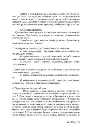 Хобби: охота, рыбалка разг. (рыбная ловля); охóтиться не-
сов. (на кого? – на медведя), рыбачить несов. Коллекционирование
(чего? – марок, монет); коллекция (чего? – редкостей); коллекцио-
нировать несов., собирать/собрать (что?). Раскладывать/разложить
пасьянс, разгадывать/разгадать кроссворд, собирать/собрать пазлы.

       I. Словарная работа.
1. Прочитайте слова, нужные для полного понимания данного ни-
же текста. Определите по словарю их значения, переведите на
болгарский язык.
       Заповéдник, горка, волынка, дáмба, резвúться, бултыхáться,
потягивать, нéжиться, петлять.

2. Подберите к словам из упр.1 подходящие по значению:
         а) существительные – сад, пляж, улица, вода, постель, ви-
но, сок, дым, вóлны;
         б) прилагательные – водный, песчаный, ледянóй, камен-
ный, архитектурный, природный, грустный, болгарский;
         в) глаголы – играть, строить, спускаться, охранять, посе-
тить, кататься.

3. Определив значения слов группы а), подберите к ним близкие по
значению слова из группы б):
       а) карáть, отвáжиться, навернякá, раскалëнный, бултыхать-
ся;
       б) несомненно, (сильно) нагретый, плескаться, наказывать,
осмелиться, горячий, обязательно, барахтаться.

4. Переведите на болгарский язык.
         1. Один мужчина в национальном костюме играл на во-
лынке, а остальные босыми ногами танцевали на раскалëнных уг-
лях. 2. Весь отпуск я нежился на пляже и бултыхался в волнах мо-
ря. 3. Курорт построен на территории заповедника. 4. Условия на
курорте идеальны для отдыха с детьми: малыши весь день резвятся
на мелководье, а подростки не отходят от аттракционов и водных
горок. 5. Длинная узкая дамба соединяет островок с сушей. 6. Лю-
бители пива здесь наверняка будут очарованы большим разнообра-
зием марок. 7. Если всю ночь будешь сидеть в ресторанчике, потя-
гивая крепкое вино, то потом долго будешь петлять по улицам. 8.


                                                     стр. 236 из 398
 